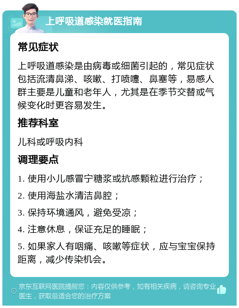 上呼吸道感染就医指南 常见症状 上呼吸道感染是由病毒或细菌引起的，常见症状包括流清鼻涕、咳嗽、打喷嚏、鼻塞等，易感人群主要是儿童和老年人，尤其是在季节交替或气候变化时更容易发生。 推荐科室 儿科或呼吸内科 调理要点 1. 使用小儿感冒宁糖浆或抗感颗粒进行治疗； 2. 使用海盐水清洁鼻腔； 3. 保持环境通风，避免受凉； 4. 注意休息，保证充足的睡眠； 5. 如果家人有咽痛、咳嗽等症状，应与宝宝保持距离，减少传染机会。