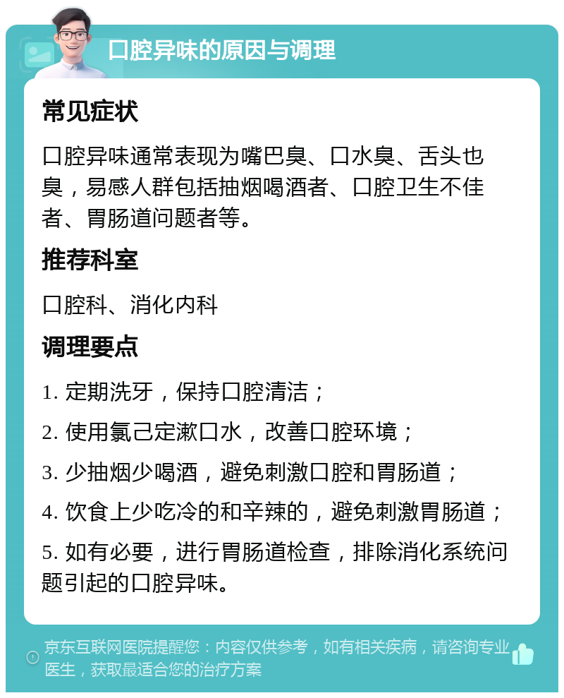 口腔异味的原因与调理 常见症状 口腔异味通常表现为嘴巴臭、口水臭、舌头也臭，易感人群包括抽烟喝酒者、口腔卫生不佳者、胃肠道问题者等。 推荐科室 口腔科、消化内科 调理要点 1. 定期洗牙，保持口腔清洁； 2. 使用氯己定漱口水，改善口腔环境； 3. 少抽烟少喝酒，避免刺激口腔和胃肠道； 4. 饮食上少吃冷的和辛辣的，避免刺激胃肠道； 5. 如有必要，进行胃肠道检查，排除消化系统问题引起的口腔异味。