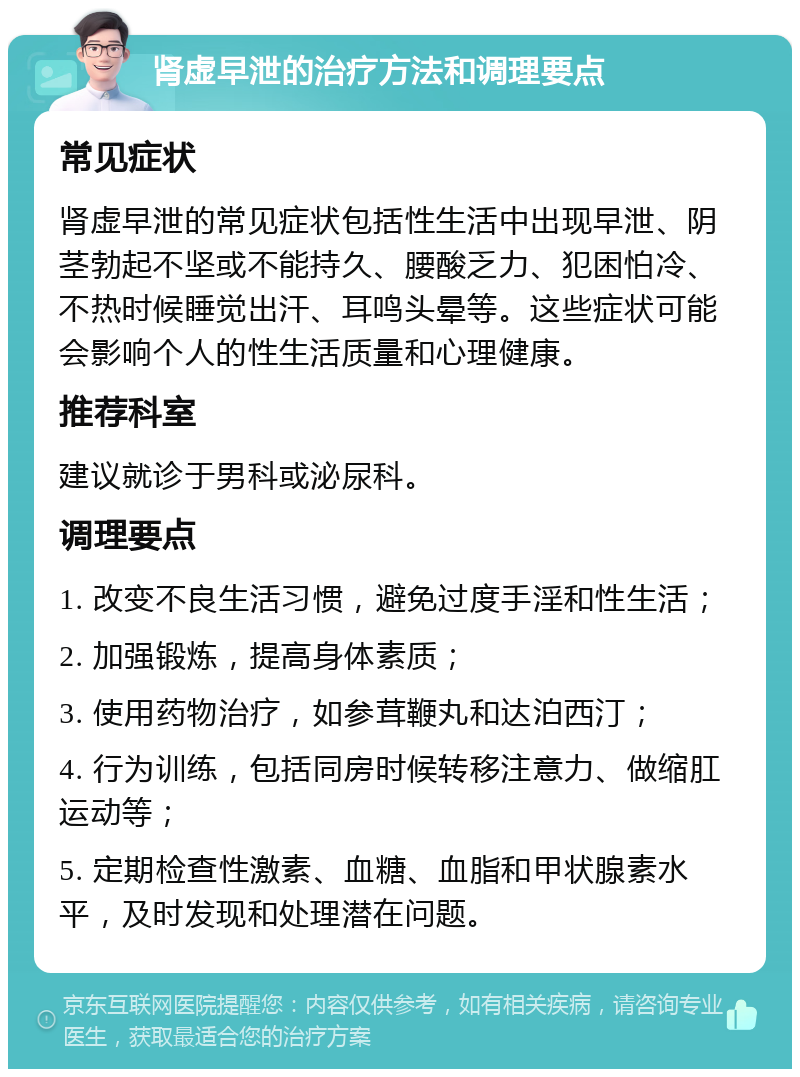 肾虚早泄的治疗方法和调理要点 常见症状 肾虚早泄的常见症状包括性生活中出现早泄、阴茎勃起不坚或不能持久、腰酸乏力、犯困怕冷、不热时候睡觉出汗、耳鸣头晕等。这些症状可能会影响个人的性生活质量和心理健康。 推荐科室 建议就诊于男科或泌尿科。 调理要点 1. 改变不良生活习惯，避免过度手淫和性生活； 2. 加强锻炼，提高身体素质； 3. 使用药物治疗，如参茸鞭丸和达泊西汀； 4. 行为训练，包括同房时候转移注意力、做缩肛运动等； 5. 定期检查性激素、血糖、血脂和甲状腺素水平，及时发现和处理潜在问题。