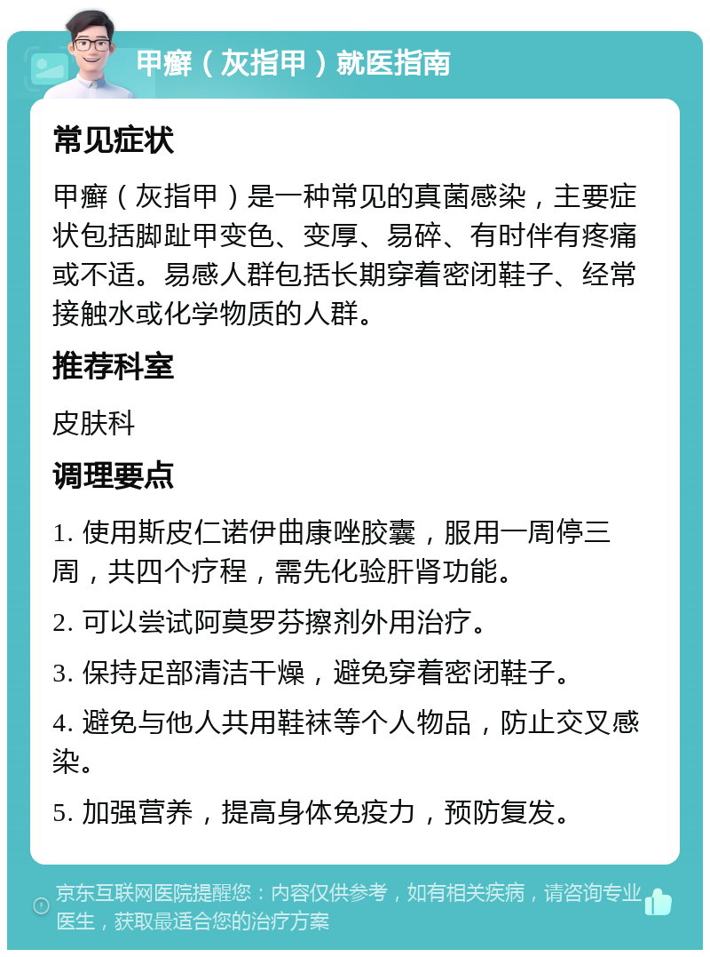 甲癣（灰指甲）就医指南 常见症状 甲癣（灰指甲）是一种常见的真菌感染，主要症状包括脚趾甲变色、变厚、易碎、有时伴有疼痛或不适。易感人群包括长期穿着密闭鞋子、经常接触水或化学物质的人群。 推荐科室 皮肤科 调理要点 1. 使用斯皮仁诺伊曲康唑胶囊，服用一周停三周，共四个疗程，需先化验肝肾功能。 2. 可以尝试阿莫罗芬擦剂外用治疗。 3. 保持足部清洁干燥，避免穿着密闭鞋子。 4. 避免与他人共用鞋袜等个人物品，防止交叉感染。 5. 加强营养，提高身体免疫力，预防复发。