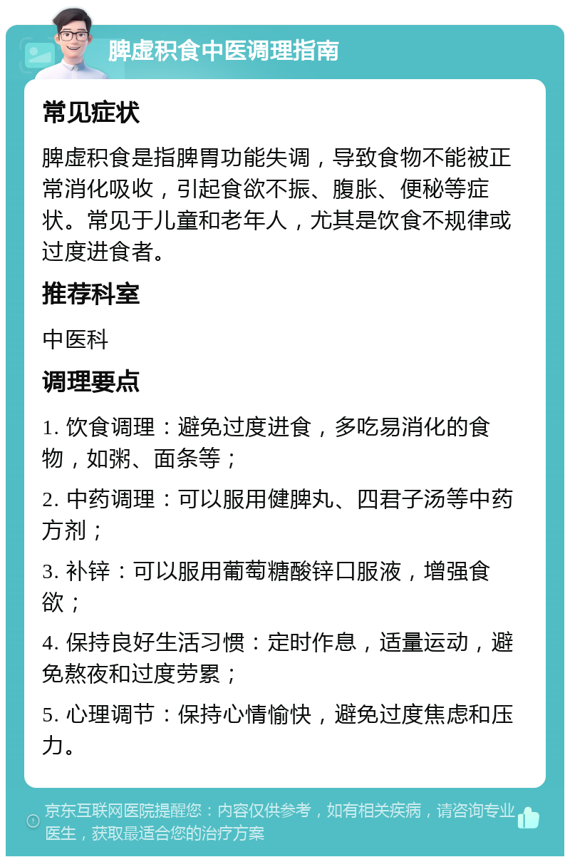 脾虚积食中医调理指南 常见症状 脾虚积食是指脾胃功能失调，导致食物不能被正常消化吸收，引起食欲不振、腹胀、便秘等症状。常见于儿童和老年人，尤其是饮食不规律或过度进食者。 推荐科室 中医科 调理要点 1. 饮食调理：避免过度进食，多吃易消化的食物，如粥、面条等； 2. 中药调理：可以服用健脾丸、四君子汤等中药方剂； 3. 补锌：可以服用葡萄糖酸锌口服液，增强食欲； 4. 保持良好生活习惯：定时作息，适量运动，避免熬夜和过度劳累； 5. 心理调节：保持心情愉快，避免过度焦虑和压力。