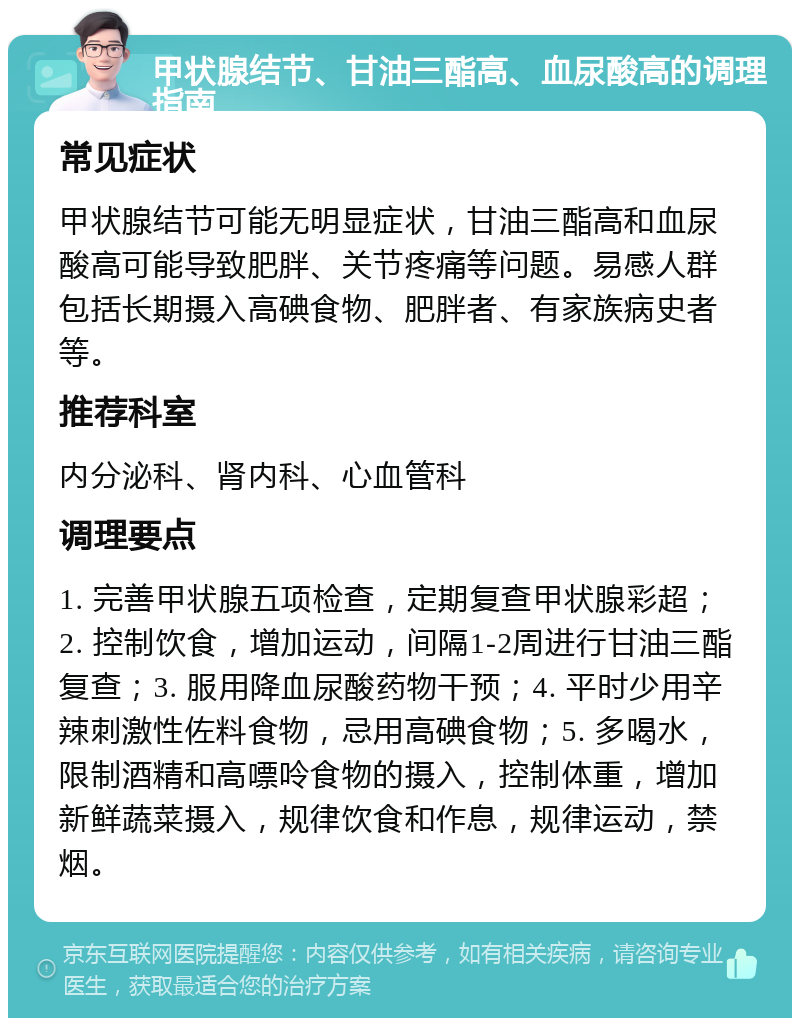 甲状腺结节、甘油三酯高、血尿酸高的调理指南 常见症状 甲状腺结节可能无明显症状，甘油三酯高和血尿酸高可能导致肥胖、关节疼痛等问题。易感人群包括长期摄入高碘食物、肥胖者、有家族病史者等。 推荐科室 内分泌科、肾内科、心血管科 调理要点 1. 完善甲状腺五项检查，定期复查甲状腺彩超；2. 控制饮食，增加运动，间隔1-2周进行甘油三酯复查；3. 服用降血尿酸药物干预；4. 平时少用辛辣刺激性佐料食物，忌用高碘食物；5. 多喝水，限制酒精和高嘌呤食物的摄入，控制体重，增加新鲜蔬菜摄入，规律饮食和作息，规律运动，禁烟。