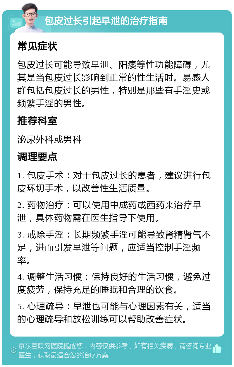 包皮过长引起早泄的治疗指南 常见症状 包皮过长可能导致早泄、阳痿等性功能障碍，尤其是当包皮过长影响到正常的性生活时。易感人群包括包皮过长的男性，特别是那些有手淫史或频繁手淫的男性。 推荐科室 泌尿外科或男科 调理要点 1. 包皮手术：对于包皮过长的患者，建议进行包皮环切手术，以改善性生活质量。 2. 药物治疗：可以使用中成药或西药来治疗早泄，具体药物需在医生指导下使用。 3. 戒除手淫：长期频繁手淫可能导致肾精肾气不足，进而引发早泄等问题，应适当控制手淫频率。 4. 调整生活习惯：保持良好的生活习惯，避免过度疲劳，保持充足的睡眠和合理的饮食。 5. 心理疏导：早泄也可能与心理因素有关，适当的心理疏导和放松训练可以帮助改善症状。