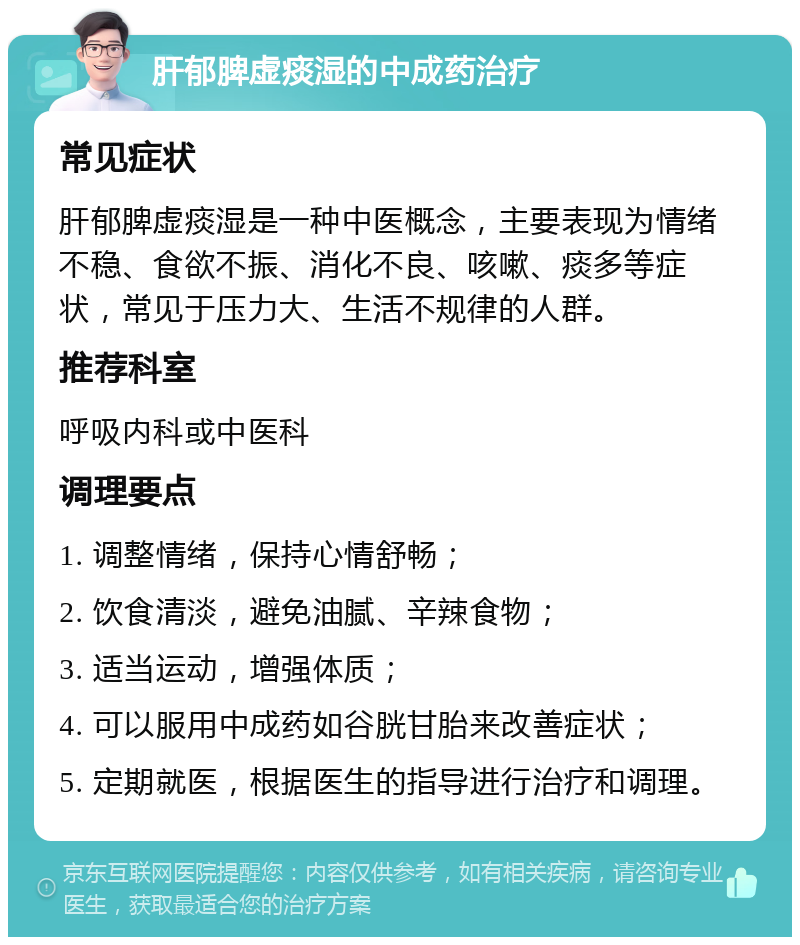 肝郁脾虚痰湿的中成药治疗 常见症状 肝郁脾虚痰湿是一种中医概念，主要表现为情绪不稳、食欲不振、消化不良、咳嗽、痰多等症状，常见于压力大、生活不规律的人群。 推荐科室 呼吸内科或中医科 调理要点 1. 调整情绪，保持心情舒畅； 2. 饮食清淡，避免油腻、辛辣食物； 3. 适当运动，增强体质； 4. 可以服用中成药如谷胱甘胎来改善症状； 5. 定期就医，根据医生的指导进行治疗和调理。