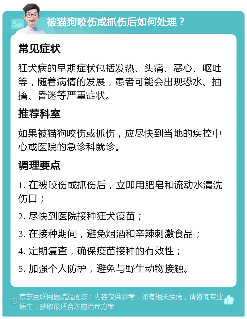 被猫狗咬伤或抓伤后如何处理？ 常见症状 狂犬病的早期症状包括发热、头痛、恶心、呕吐等，随着病情的发展，患者可能会出现恐水、抽搐、昏迷等严重症状。 推荐科室 如果被猫狗咬伤或抓伤，应尽快到当地的疾控中心或医院的急诊科就诊。 调理要点 1. 在被咬伤或抓伤后，立即用肥皂和流动水清洗伤口； 2. 尽快到医院接种狂犬疫苗； 3. 在接种期间，避免烟酒和辛辣刺激食品； 4. 定期复查，确保疫苗接种的有效性； 5. 加强个人防护，避免与野生动物接触。