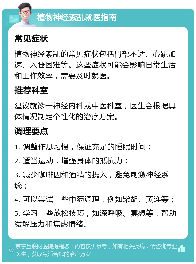 植物神经紊乱就医指南 常见症状 植物神经紊乱的常见症状包括胃部不适、心跳加速、入睡困难等。这些症状可能会影响日常生活和工作效率，需要及时就医。 推荐科室 建议就诊于神经内科或中医科室，医生会根据具体情况制定个性化的治疗方案。 调理要点 1. 调整作息习惯，保证充足的睡眠时间； 2. 适当运动，增强身体的抵抗力； 3. 减少咖啡因和酒精的摄入，避免刺激神经系统； 4. 可以尝试一些中药调理，例如柴胡、黄连等； 5. 学习一些放松技巧，如深呼吸、冥想等，帮助缓解压力和焦虑情绪。