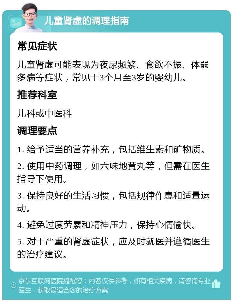 儿童肾虚的调理指南 常见症状 儿童肾虚可能表现为夜尿频繁、食欲不振、体弱多病等症状，常见于3个月至3岁的婴幼儿。 推荐科室 儿科或中医科 调理要点 1. 给予适当的营养补充，包括维生素和矿物质。 2. 使用中药调理，如六味地黄丸等，但需在医生指导下使用。 3. 保持良好的生活习惯，包括规律作息和适量运动。 4. 避免过度劳累和精神压力，保持心情愉快。 5. 对于严重的肾虚症状，应及时就医并遵循医生的治疗建议。