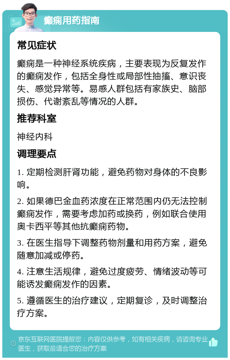 癫痫用药指南 常见症状 癫痫是一种神经系统疾病，主要表现为反复发作的癫痫发作，包括全身性或局部性抽搐、意识丧失、感觉异常等。易感人群包括有家族史、脑部损伤、代谢紊乱等情况的人群。 推荐科室 神经内科 调理要点 1. 定期检测肝肾功能，避免药物对身体的不良影响。 2. 如果德巴金血药浓度在正常范围内仍无法控制癫痫发作，需要考虑加药或换药，例如联合使用奥卡西平等其他抗癫痫药物。 3. 在医生指导下调整药物剂量和用药方案，避免随意加减或停药。 4. 注意生活规律，避免过度疲劳、情绪波动等可能诱发癫痫发作的因素。 5. 遵循医生的治疗建议，定期复诊，及时调整治疗方案。