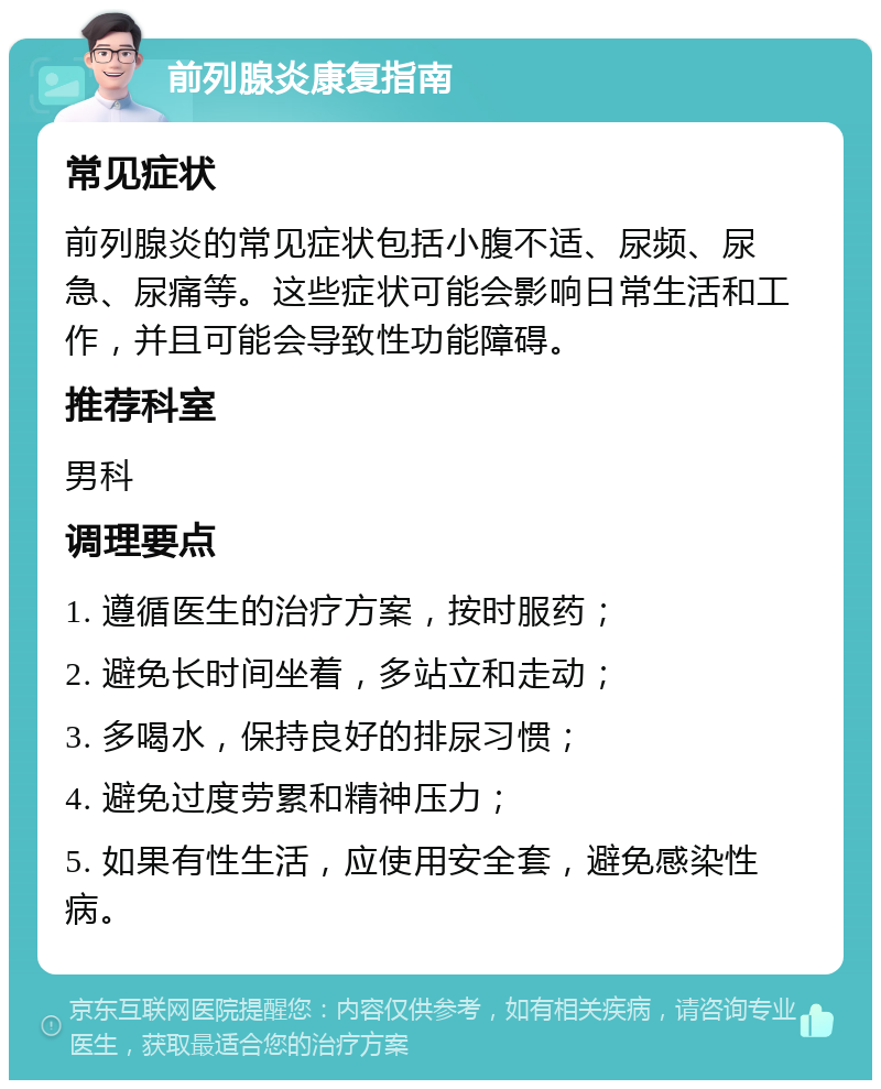 前列腺炎康复指南 常见症状 前列腺炎的常见症状包括小腹不适、尿频、尿急、尿痛等。这些症状可能会影响日常生活和工作，并且可能会导致性功能障碍。 推荐科室 男科 调理要点 1. 遵循医生的治疗方案，按时服药； 2. 避免长时间坐着，多站立和走动； 3. 多喝水，保持良好的排尿习惯； 4. 避免过度劳累和精神压力； 5. 如果有性生活，应使用安全套，避免感染性病。