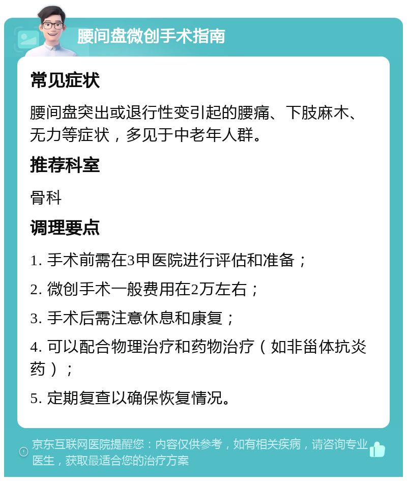 腰间盘微创手术指南 常见症状 腰间盘突出或退行性变引起的腰痛、下肢麻木、无力等症状，多见于中老年人群。 推荐科室 骨科 调理要点 1. 手术前需在3甲医院进行评估和准备； 2. 微创手术一般费用在2万左右； 3. 手术后需注意休息和康复； 4. 可以配合物理治疗和药物治疗（如非甾体抗炎药）； 5. 定期复查以确保恢复情况。