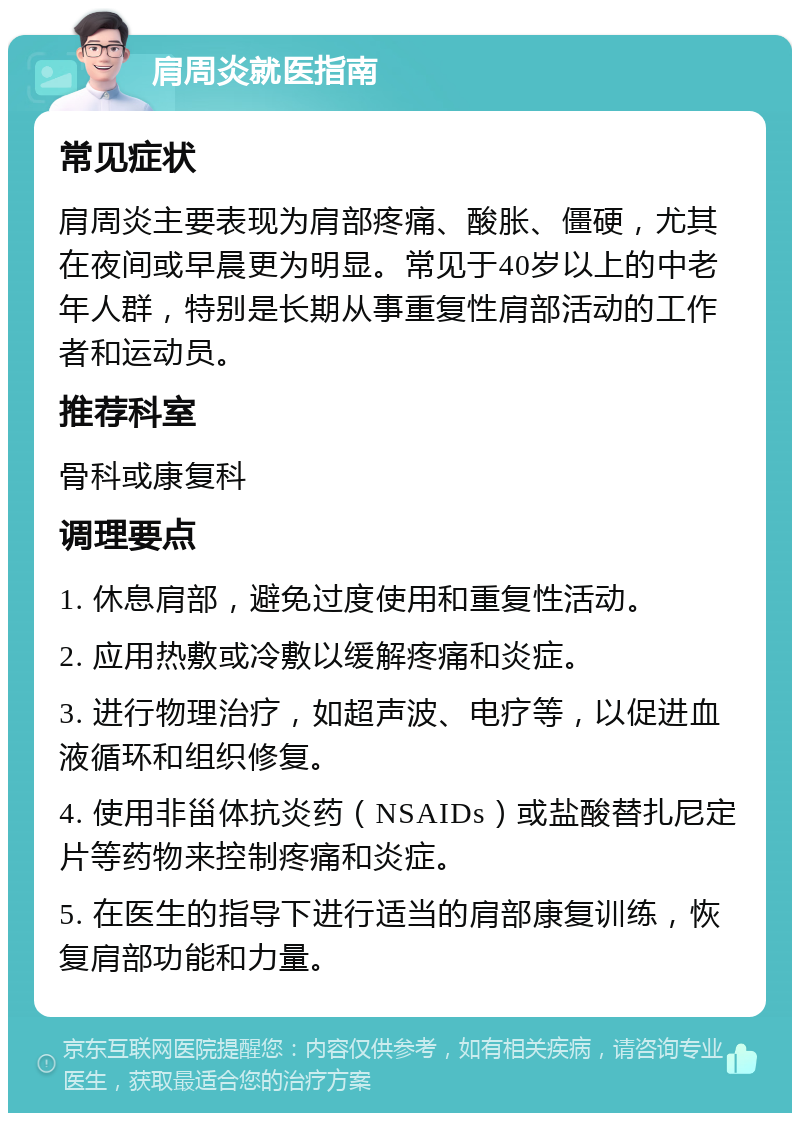 肩周炎就医指南 常见症状 肩周炎主要表现为肩部疼痛、酸胀、僵硬，尤其在夜间或早晨更为明显。常见于40岁以上的中老年人群，特别是长期从事重复性肩部活动的工作者和运动员。 推荐科室 骨科或康复科 调理要点 1. 休息肩部，避免过度使用和重复性活动。 2. 应用热敷或冷敷以缓解疼痛和炎症。 3. 进行物理治疗，如超声波、电疗等，以促进血液循环和组织修复。 4. 使用非甾体抗炎药（NSAIDs）或盐酸替扎尼定片等药物来控制疼痛和炎症。 5. 在医生的指导下进行适当的肩部康复训练，恢复肩部功能和力量。