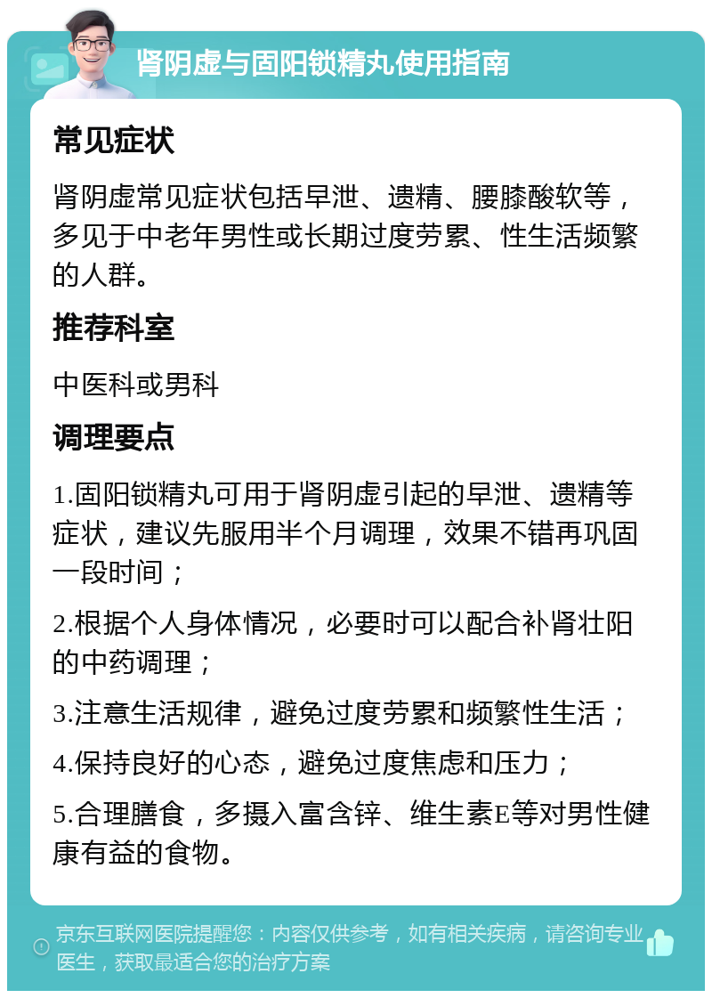 肾阴虚与固阳锁精丸使用指南 常见症状 肾阴虚常见症状包括早泄、遗精、腰膝酸软等，多见于中老年男性或长期过度劳累、性生活频繁的人群。 推荐科室 中医科或男科 调理要点 1.固阳锁精丸可用于肾阴虚引起的早泄、遗精等症状，建议先服用半个月调理，效果不错再巩固一段时间； 2.根据个人身体情况，必要时可以配合补肾壮阳的中药调理； 3.注意生活规律，避免过度劳累和频繁性生活； 4.保持良好的心态，避免过度焦虑和压力； 5.合理膳食，多摄入富含锌、维生素E等对男性健康有益的食物。