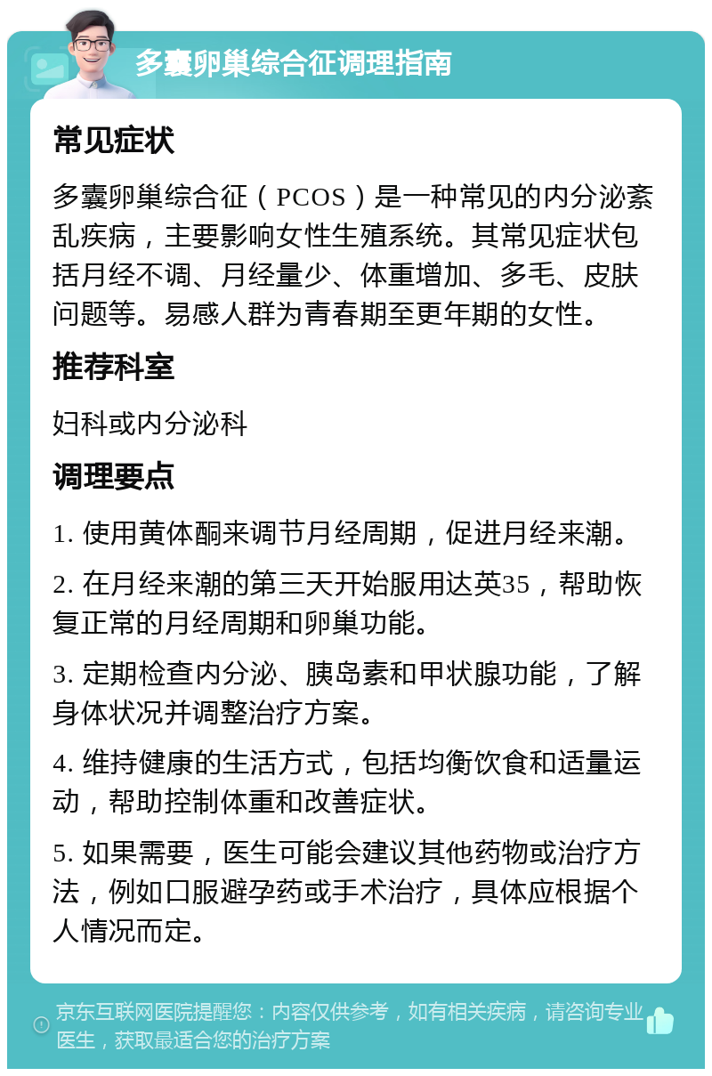 多囊卵巢综合征调理指南 常见症状 多囊卵巢综合征（PCOS）是一种常见的内分泌紊乱疾病，主要影响女性生殖系统。其常见症状包括月经不调、月经量少、体重增加、多毛、皮肤问题等。易感人群为青春期至更年期的女性。 推荐科室 妇科或内分泌科 调理要点 1. 使用黄体酮来调节月经周期，促进月经来潮。 2. 在月经来潮的第三天开始服用达英35，帮助恢复正常的月经周期和卵巢功能。 3. 定期检查内分泌、胰岛素和甲状腺功能，了解身体状况并调整治疗方案。 4. 维持健康的生活方式，包括均衡饮食和适量运动，帮助控制体重和改善症状。 5. 如果需要，医生可能会建议其他药物或治疗方法，例如口服避孕药或手术治疗，具体应根据个人情况而定。