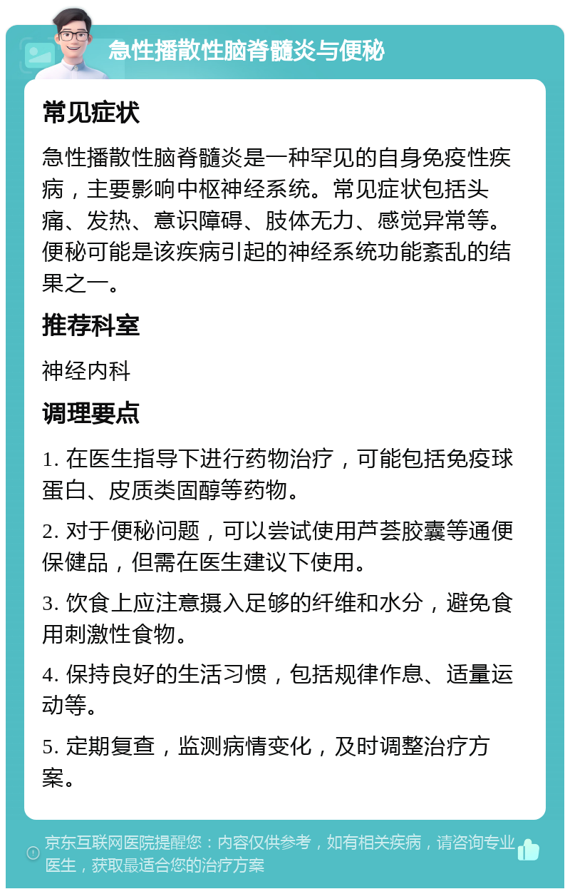 急性播散性脑脊髓炎与便秘 常见症状 急性播散性脑脊髓炎是一种罕见的自身免疫性疾病，主要影响中枢神经系统。常见症状包括头痛、发热、意识障碍、肢体无力、感觉异常等。便秘可能是该疾病引起的神经系统功能紊乱的结果之一。 推荐科室 神经内科 调理要点 1. 在医生指导下进行药物治疗，可能包括免疫球蛋白、皮质类固醇等药物。 2. 对于便秘问题，可以尝试使用芦荟胶囊等通便保健品，但需在医生建议下使用。 3. 饮食上应注意摄入足够的纤维和水分，避免食用刺激性食物。 4. 保持良好的生活习惯，包括规律作息、适量运动等。 5. 定期复查，监测病情变化，及时调整治疗方案。