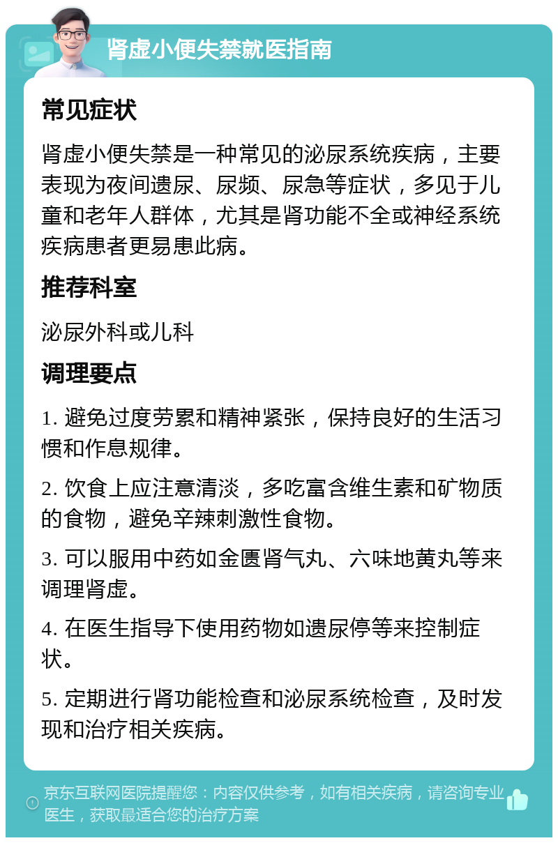 肾虚小便失禁就医指南 常见症状 肾虚小便失禁是一种常见的泌尿系统疾病，主要表现为夜间遗尿、尿频、尿急等症状，多见于儿童和老年人群体，尤其是肾功能不全或神经系统疾病患者更易患此病。 推荐科室 泌尿外科或儿科 调理要点 1. 避免过度劳累和精神紧张，保持良好的生活习惯和作息规律。 2. 饮食上应注意清淡，多吃富含维生素和矿物质的食物，避免辛辣刺激性食物。 3. 可以服用中药如金匮肾气丸、六味地黄丸等来调理肾虚。 4. 在医生指导下使用药物如遗尿停等来控制症状。 5. 定期进行肾功能检查和泌尿系统检查，及时发现和治疗相关疾病。