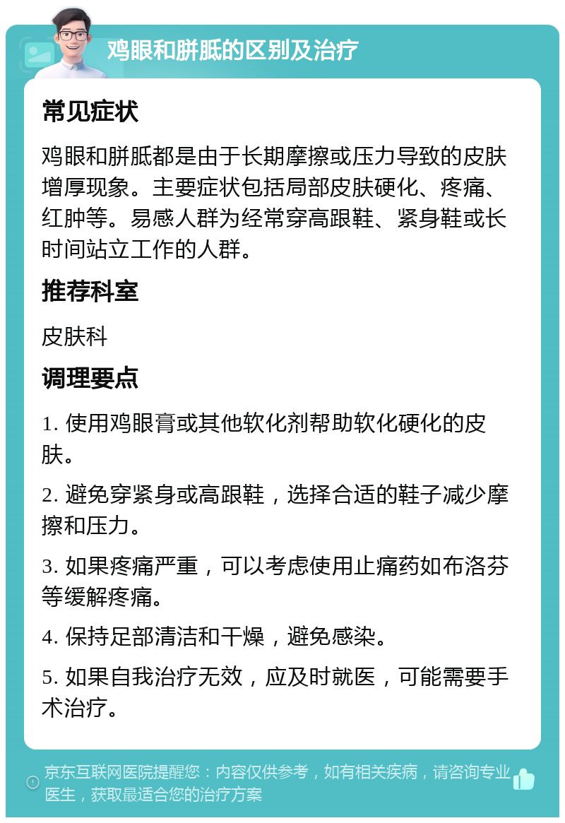 鸡眼和胼胝的区别及治疗 常见症状 鸡眼和胼胝都是由于长期摩擦或压力导致的皮肤增厚现象。主要症状包括局部皮肤硬化、疼痛、红肿等。易感人群为经常穿高跟鞋、紧身鞋或长时间站立工作的人群。 推荐科室 皮肤科 调理要点 1. 使用鸡眼膏或其他软化剂帮助软化硬化的皮肤。 2. 避免穿紧身或高跟鞋，选择合适的鞋子减少摩擦和压力。 3. 如果疼痛严重，可以考虑使用止痛药如布洛芬等缓解疼痛。 4. 保持足部清洁和干燥，避免感染。 5. 如果自我治疗无效，应及时就医，可能需要手术治疗。