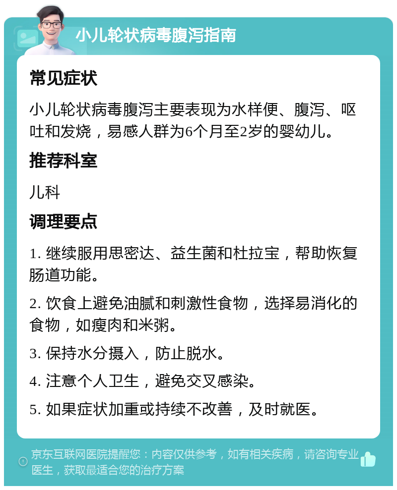 小儿轮状病毒腹泻指南 常见症状 小儿轮状病毒腹泻主要表现为水样便、腹泻、呕吐和发烧，易感人群为6个月至2岁的婴幼儿。 推荐科室 儿科 调理要点 1. 继续服用思密达、益生菌和杜拉宝，帮助恢复肠道功能。 2. 饮食上避免油腻和刺激性食物，选择易消化的食物，如瘦肉和米粥。 3. 保持水分摄入，防止脱水。 4. 注意个人卫生，避免交叉感染。 5. 如果症状加重或持续不改善，及时就医。