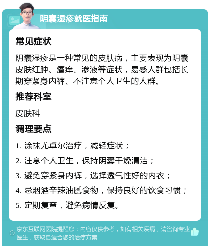 阴囊湿疹就医指南 常见症状 阴囊湿疹是一种常见的皮肤病，主要表现为阴囊皮肤红肿、瘙痒、渗液等症状，易感人群包括长期穿紧身内裤、不注意个人卫生的人群。 推荐科室 皮肤科 调理要点 1. 涂抹尤卓尔治疗，减轻症状； 2. 注意个人卫生，保持阴囊干燥清洁； 3. 避免穿紧身内裤，选择透气性好的内衣； 4. 忌烟酒辛辣油腻食物，保持良好的饮食习惯； 5. 定期复查，避免病情反复。