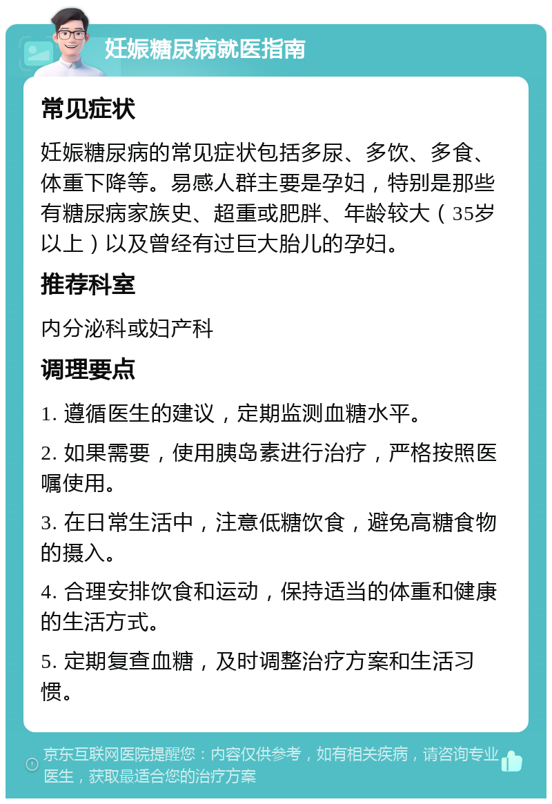 妊娠糖尿病就医指南 常见症状 妊娠糖尿病的常见症状包括多尿、多饮、多食、体重下降等。易感人群主要是孕妇，特别是那些有糖尿病家族史、超重或肥胖、年龄较大（35岁以上）以及曾经有过巨大胎儿的孕妇。 推荐科室 内分泌科或妇产科 调理要点 1. 遵循医生的建议，定期监测血糖水平。 2. 如果需要，使用胰岛素进行治疗，严格按照医嘱使用。 3. 在日常生活中，注意低糖饮食，避免高糖食物的摄入。 4. 合理安排饮食和运动，保持适当的体重和健康的生活方式。 5. 定期复查血糖，及时调整治疗方案和生活习惯。