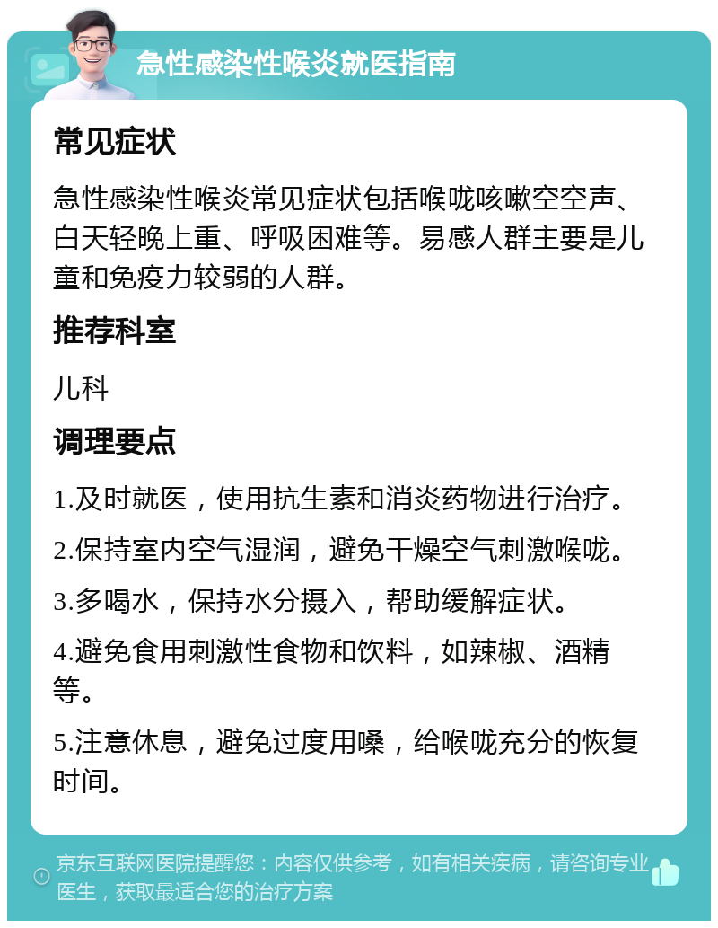 急性感染性喉炎就医指南 常见症状 急性感染性喉炎常见症状包括喉咙咳嗽空空声、白天轻晚上重、呼吸困难等。易感人群主要是儿童和免疫力较弱的人群。 推荐科室 儿科 调理要点 1.及时就医，使用抗生素和消炎药物进行治疗。 2.保持室内空气湿润，避免干燥空气刺激喉咙。 3.多喝水，保持水分摄入，帮助缓解症状。 4.避免食用刺激性食物和饮料，如辣椒、酒精等。 5.注意休息，避免过度用嗓，给喉咙充分的恢复时间。