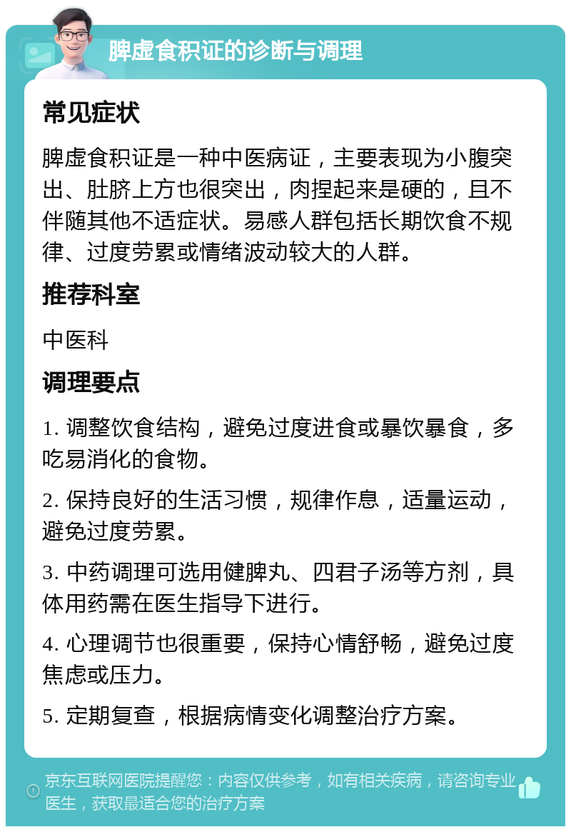 脾虚食积证的诊断与调理 常见症状 脾虚食积证是一种中医病证，主要表现为小腹突出、肚脐上方也很突出，肉捏起来是硬的，且不伴随其他不适症状。易感人群包括长期饮食不规律、过度劳累或情绪波动较大的人群。 推荐科室 中医科 调理要点 1. 调整饮食结构，避免过度进食或暴饮暴食，多吃易消化的食物。 2. 保持良好的生活习惯，规律作息，适量运动，避免过度劳累。 3. 中药调理可选用健脾丸、四君子汤等方剂，具体用药需在医生指导下进行。 4. 心理调节也很重要，保持心情舒畅，避免过度焦虑或压力。 5. 定期复查，根据病情变化调整治疗方案。