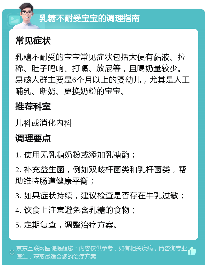 乳糖不耐受宝宝的调理指南 常见症状 乳糖不耐受的宝宝常见症状包括大便有黏液、拉稀、肚子鸣响、打嗝、放屁等，且喝奶量较少。易感人群主要是6个月以上的婴幼儿，尤其是人工哺乳、断奶、更换奶粉的宝宝。 推荐科室 儿科或消化内科 调理要点 1. 使用无乳糖奶粉或添加乳糖酶； 2. 补充益生菌，例如双歧杆菌类和乳杆菌类，帮助维持肠道健康平衡； 3. 如果症状持续，建议检查是否存在牛乳过敏； 4. 饮食上注意避免含乳糖的食物； 5. 定期复查，调整治疗方案。