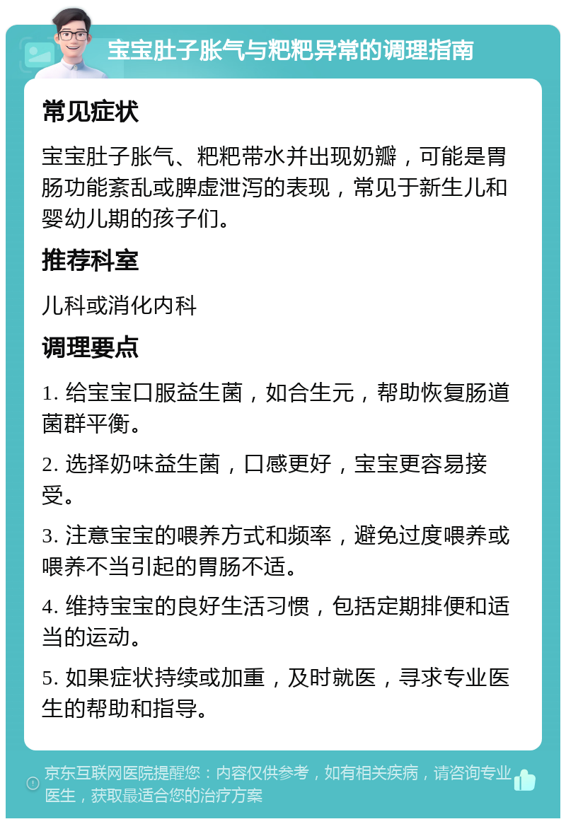 宝宝肚子胀气与粑粑异常的调理指南 常见症状 宝宝肚子胀气、粑粑带水并出现奶瓣，可能是胃肠功能紊乱或脾虚泄泻的表现，常见于新生儿和婴幼儿期的孩子们。 推荐科室 儿科或消化内科 调理要点 1. 给宝宝口服益生菌，如合生元，帮助恢复肠道菌群平衡。 2. 选择奶味益生菌，口感更好，宝宝更容易接受。 3. 注意宝宝的喂养方式和频率，避免过度喂养或喂养不当引起的胃肠不适。 4. 维持宝宝的良好生活习惯，包括定期排便和适当的运动。 5. 如果症状持续或加重，及时就医，寻求专业医生的帮助和指导。