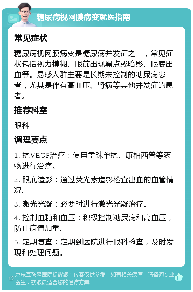 糖尿病视网膜病变就医指南 常见症状 糖尿病视网膜病变是糖尿病并发症之一，常见症状包括视力模糊、眼前出现黑点或暗影、眼底出血等。易感人群主要是长期未控制的糖尿病患者，尤其是伴有高血压、肾病等其他并发症的患者。 推荐科室 眼科 调理要点 1. 抗VEGF治疗：使用雷珠单抗、康柏西普等药物进行治疗。 2. 眼底造影：通过荧光素造影检查出血的血管情况。 3. 激光光凝：必要时进行激光光凝治疗。 4. 控制血糖和血压：积极控制糖尿病和高血压，防止病情加重。 5. 定期复查：定期到医院进行眼科检查，及时发现和处理问题。