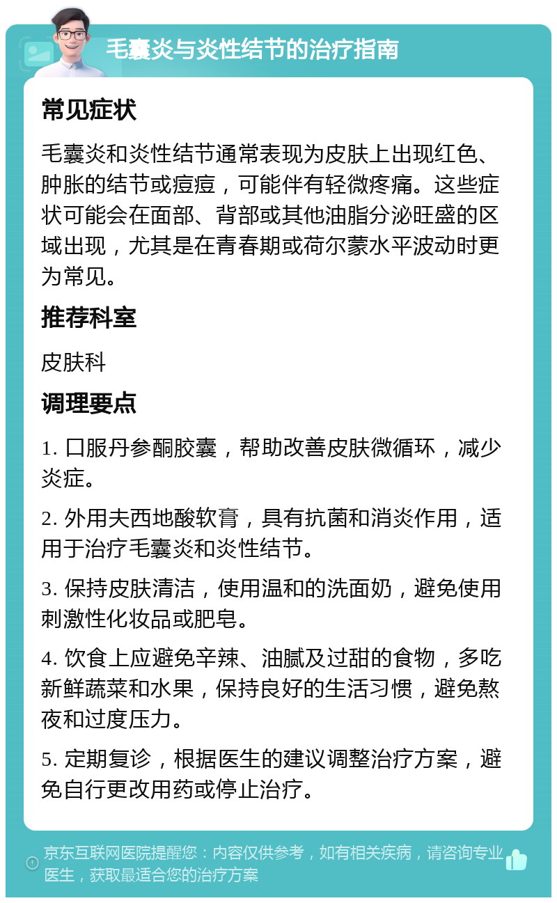 毛囊炎与炎性结节的治疗指南 常见症状 毛囊炎和炎性结节通常表现为皮肤上出现红色、肿胀的结节或痘痘，可能伴有轻微疼痛。这些症状可能会在面部、背部或其他油脂分泌旺盛的区域出现，尤其是在青春期或荷尔蒙水平波动时更为常见。 推荐科室 皮肤科 调理要点 1. 口服丹参酮胶囊，帮助改善皮肤微循环，减少炎症。 2. 外用夫西地酸软膏，具有抗菌和消炎作用，适用于治疗毛囊炎和炎性结节。 3. 保持皮肤清洁，使用温和的洗面奶，避免使用刺激性化妆品或肥皂。 4. 饮食上应避免辛辣、油腻及过甜的食物，多吃新鲜蔬菜和水果，保持良好的生活习惯，避免熬夜和过度压力。 5. 定期复诊，根据医生的建议调整治疗方案，避免自行更改用药或停止治疗。