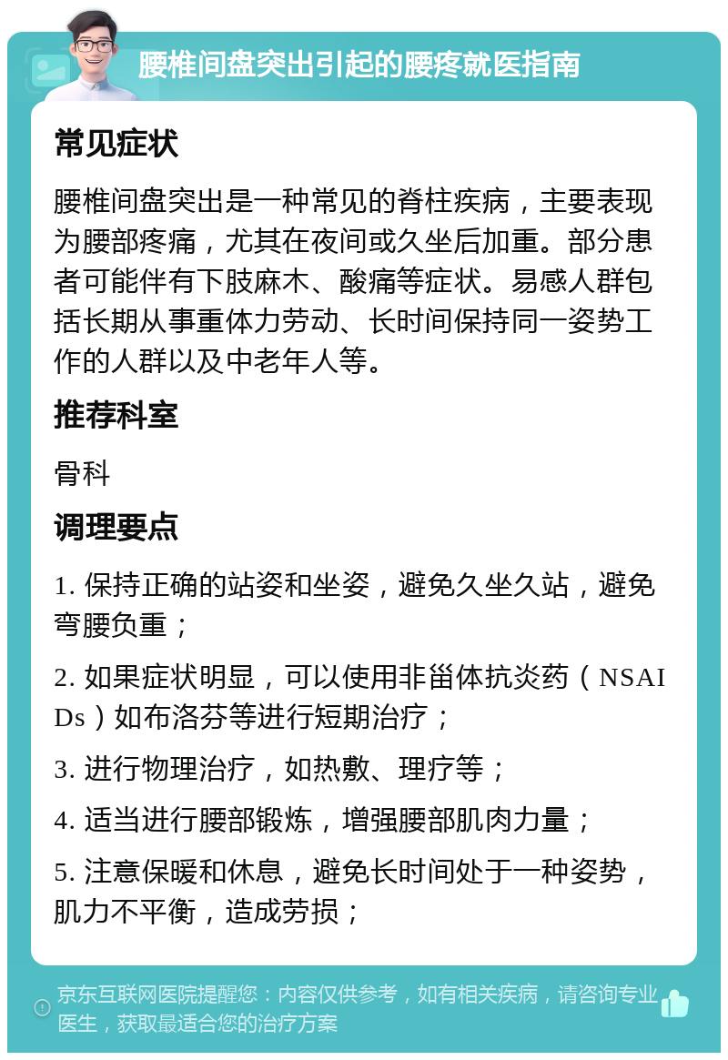 腰椎间盘突出引起的腰疼就医指南 常见症状 腰椎间盘突出是一种常见的脊柱疾病，主要表现为腰部疼痛，尤其在夜间或久坐后加重。部分患者可能伴有下肢麻木、酸痛等症状。易感人群包括长期从事重体力劳动、长时间保持同一姿势工作的人群以及中老年人等。 推荐科室 骨科 调理要点 1. 保持正确的站姿和坐姿，避免久坐久站，避免弯腰负重； 2. 如果症状明显，可以使用非甾体抗炎药（NSAIDs）如布洛芬等进行短期治疗； 3. 进行物理治疗，如热敷、理疗等； 4. 适当进行腰部锻炼，增强腰部肌肉力量； 5. 注意保暖和休息，避免长时间处于一种姿势，肌力不平衡，造成劳损；