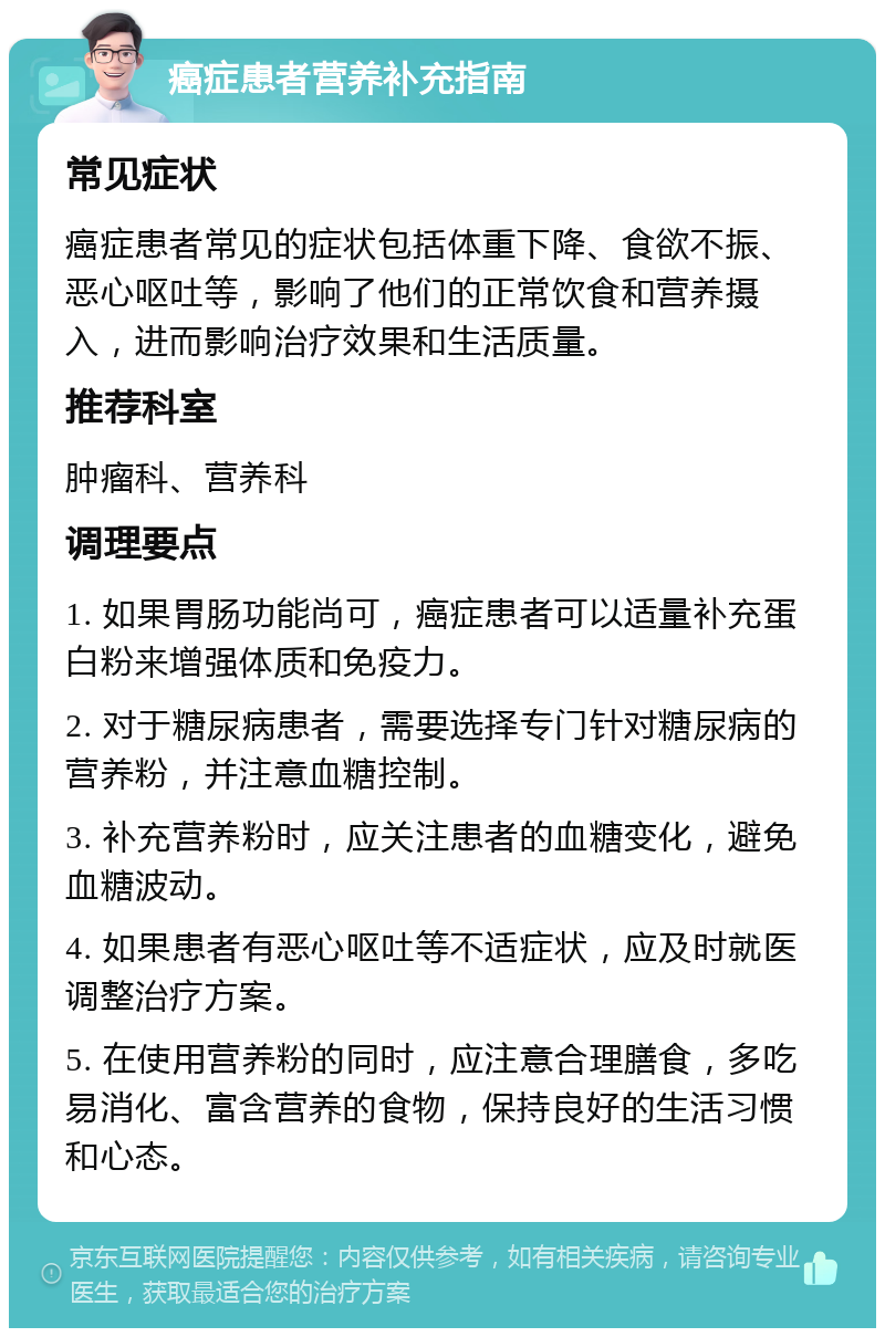 癌症患者营养补充指南 常见症状 癌症患者常见的症状包括体重下降、食欲不振、恶心呕吐等，影响了他们的正常饮食和营养摄入，进而影响治疗效果和生活质量。 推荐科室 肿瘤科、营养科 调理要点 1. 如果胃肠功能尚可，癌症患者可以适量补充蛋白粉来增强体质和免疫力。 2. 对于糖尿病患者，需要选择专门针对糖尿病的营养粉，并注意血糖控制。 3. 补充营养粉时，应关注患者的血糖变化，避免血糖波动。 4. 如果患者有恶心呕吐等不适症状，应及时就医调整治疗方案。 5. 在使用营养粉的同时，应注意合理膳食，多吃易消化、富含营养的食物，保持良好的生活习惯和心态。