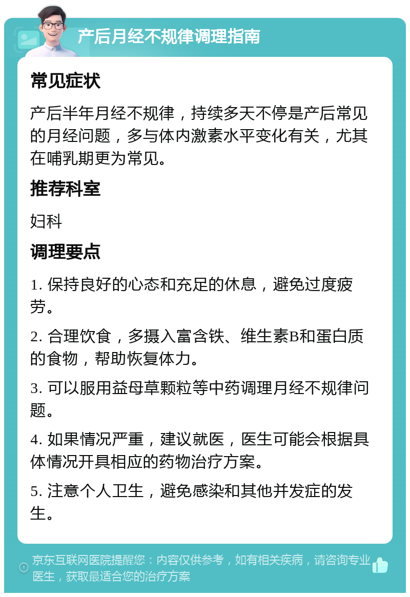 产后月经不规律调理指南 常见症状 产后半年月经不规律，持续多天不停是产后常见的月经问题，多与体内激素水平变化有关，尤其在哺乳期更为常见。 推荐科室 妇科 调理要点 1. 保持良好的心态和充足的休息，避免过度疲劳。 2. 合理饮食，多摄入富含铁、维生素B和蛋白质的食物，帮助恢复体力。 3. 可以服用益母草颗粒等中药调理月经不规律问题。 4. 如果情况严重，建议就医，医生可能会根据具体情况开具相应的药物治疗方案。 5. 注意个人卫生，避免感染和其他并发症的发生。