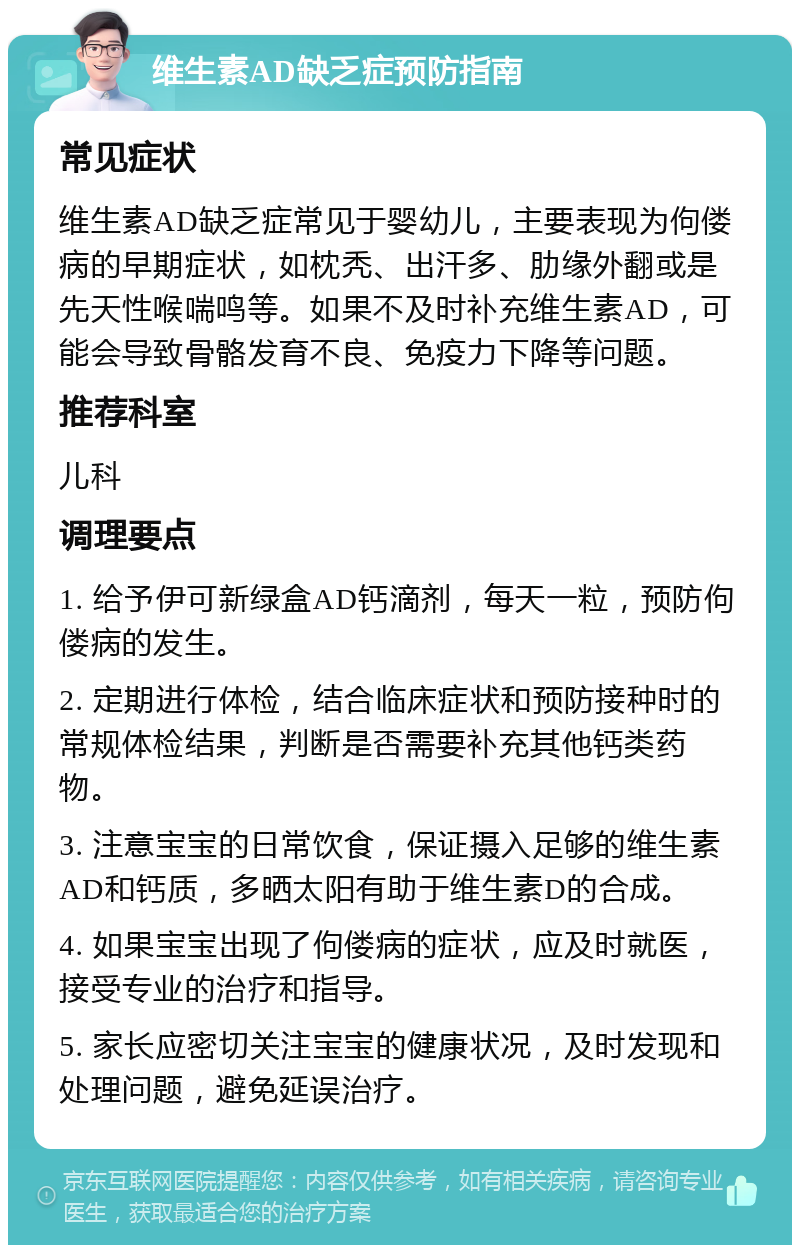 维生素AD缺乏症预防指南 常见症状 维生素AD缺乏症常见于婴幼儿，主要表现为佝偻病的早期症状，如枕秃、出汗多、肋缘外翻或是先天性喉喘鸣等。如果不及时补充维生素AD，可能会导致骨骼发育不良、免疫力下降等问题。 推荐科室 儿科 调理要点 1. 给予伊可新绿盒AD钙滴剂，每天一粒，预防佝偻病的发生。 2. 定期进行体检，结合临床症状和预防接种时的常规体检结果，判断是否需要补充其他钙类药物。 3. 注意宝宝的日常饮食，保证摄入足够的维生素AD和钙质，多晒太阳有助于维生素D的合成。 4. 如果宝宝出现了佝偻病的症状，应及时就医，接受专业的治疗和指导。 5. 家长应密切关注宝宝的健康状况，及时发现和处理问题，避免延误治疗。