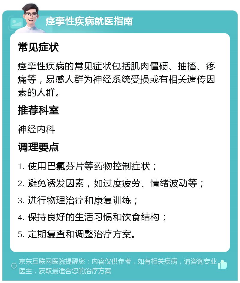 痉挛性疾病就医指南 常见症状 痉挛性疾病的常见症状包括肌肉僵硬、抽搐、疼痛等，易感人群为神经系统受损或有相关遗传因素的人群。 推荐科室 神经内科 调理要点 1. 使用巴氯芬片等药物控制症状； 2. 避免诱发因素，如过度疲劳、情绪波动等； 3. 进行物理治疗和康复训练； 4. 保持良好的生活习惯和饮食结构； 5. 定期复查和调整治疗方案。