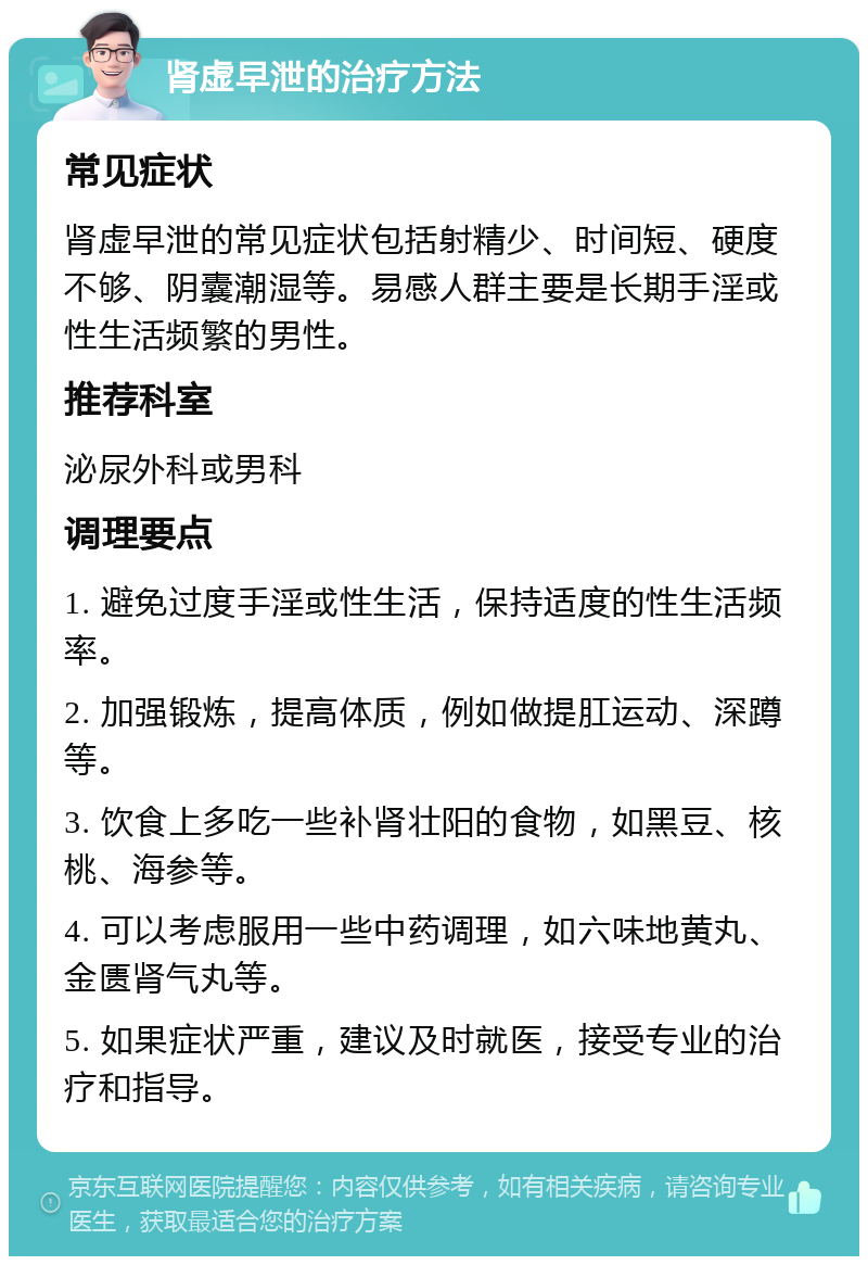 肾虚早泄的治疗方法 常见症状 肾虚早泄的常见症状包括射精少、时间短、硬度不够、阴囊潮湿等。易感人群主要是长期手淫或性生活频繁的男性。 推荐科室 泌尿外科或男科 调理要点 1. 避免过度手淫或性生活，保持适度的性生活频率。 2. 加强锻炼，提高体质，例如做提肛运动、深蹲等。 3. 饮食上多吃一些补肾壮阳的食物，如黑豆、核桃、海参等。 4. 可以考虑服用一些中药调理，如六味地黄丸、金匮肾气丸等。 5. 如果症状严重，建议及时就医，接受专业的治疗和指导。