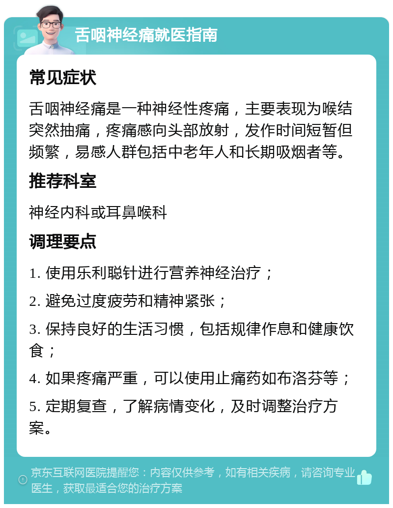 舌咽神经痛就医指南 常见症状 舌咽神经痛是一种神经性疼痛，主要表现为喉结突然抽痛，疼痛感向头部放射，发作时间短暂但频繁，易感人群包括中老年人和长期吸烟者等。 推荐科室 神经内科或耳鼻喉科 调理要点 1. 使用乐利聪针进行营养神经治疗； 2. 避免过度疲劳和精神紧张； 3. 保持良好的生活习惯，包括规律作息和健康饮食； 4. 如果疼痛严重，可以使用止痛药如布洛芬等； 5. 定期复查，了解病情变化，及时调整治疗方案。