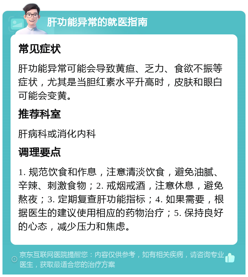 肝功能异常的就医指南 常见症状 肝功能异常可能会导致黄疸、乏力、食欲不振等症状，尤其是当胆红素水平升高时，皮肤和眼白可能会变黄。 推荐科室 肝病科或消化内科 调理要点 1. 规范饮食和作息，注意清淡饮食，避免油腻、辛辣、刺激食物；2. 戒烟戒酒，注意休息，避免熬夜；3. 定期复查肝功能指标；4. 如果需要，根据医生的建议使用相应的药物治疗；5. 保持良好的心态，减少压力和焦虑。