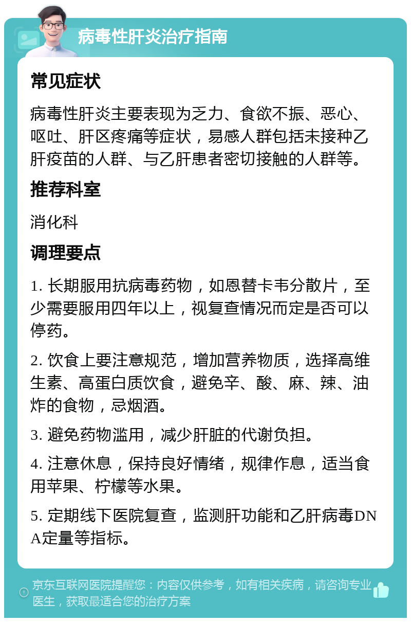 病毒性肝炎治疗指南 常见症状 病毒性肝炎主要表现为乏力、食欲不振、恶心、呕吐、肝区疼痛等症状，易感人群包括未接种乙肝疫苗的人群、与乙肝患者密切接触的人群等。 推荐科室 消化科 调理要点 1. 长期服用抗病毒药物，如恩替卡韦分散片，至少需要服用四年以上，视复查情况而定是否可以停药。 2. 饮食上要注意规范，增加营养物质，选择高维生素、高蛋白质饮食，避免辛、酸、麻、辣、油炸的食物，忌烟酒。 3. 避免药物滥用，减少肝脏的代谢负担。 4. 注意休息，保持良好情绪，规律作息，适当食用苹果、柠檬等水果。 5. 定期线下医院复查，监测肝功能和乙肝病毒DNA定量等指标。