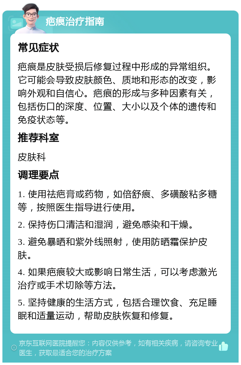 疤痕治疗指南 常见症状 疤痕是皮肤受损后修复过程中形成的异常组织。它可能会导致皮肤颜色、质地和形态的改变，影响外观和自信心。疤痕的形成与多种因素有关，包括伤口的深度、位置、大小以及个体的遗传和免疫状态等。 推荐科室 皮肤科 调理要点 1. 使用祛疤膏或药物，如倍舒痕、多磺酸粘多糖等，按照医生指导进行使用。 2. 保持伤口清洁和湿润，避免感染和干燥。 3. 避免暴晒和紫外线照射，使用防晒霜保护皮肤。 4. 如果疤痕较大或影响日常生活，可以考虑激光治疗或手术切除等方法。 5. 坚持健康的生活方式，包括合理饮食、充足睡眠和适量运动，帮助皮肤恢复和修复。