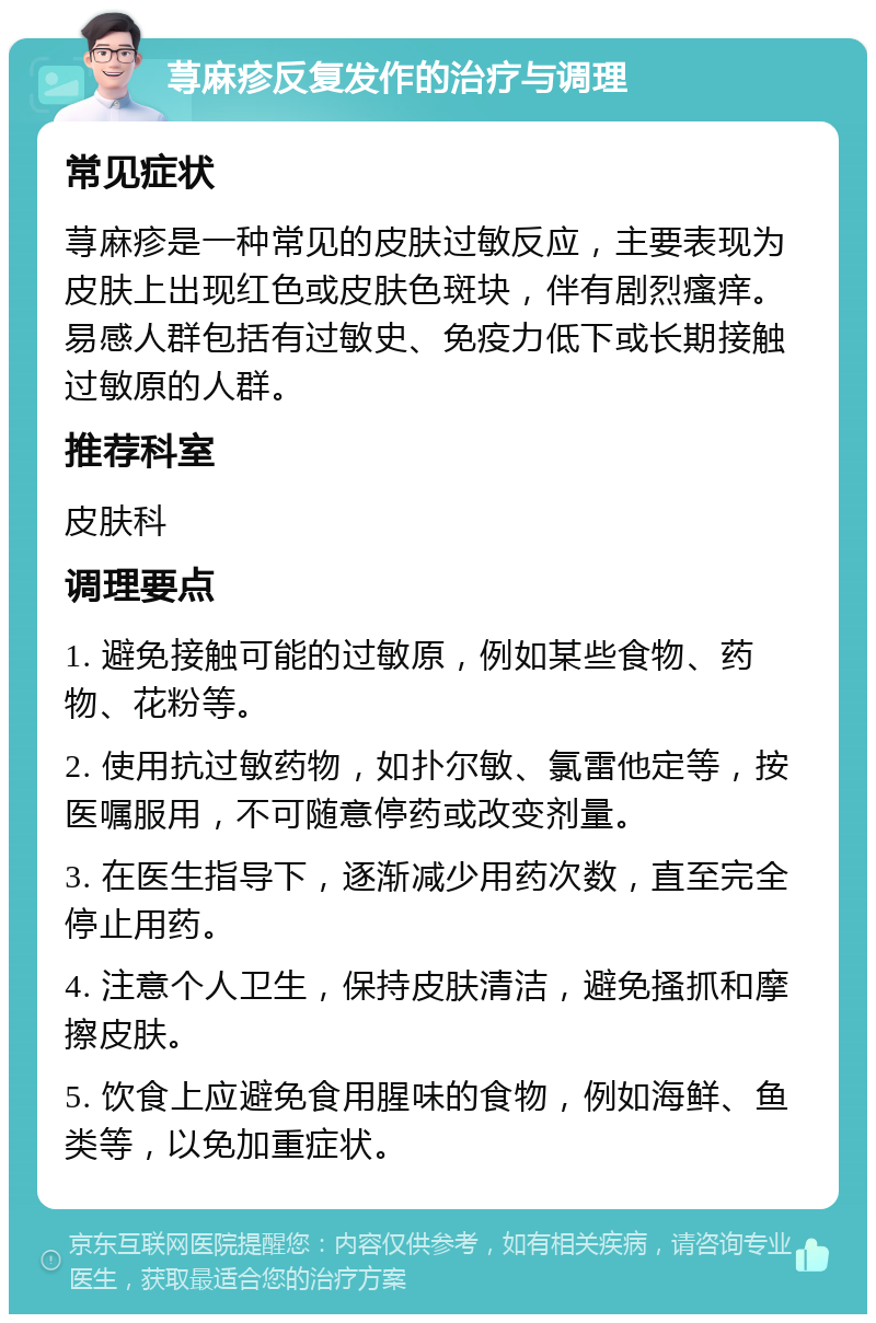 荨麻疹反复发作的治疗与调理 常见症状 荨麻疹是一种常见的皮肤过敏反应，主要表现为皮肤上出现红色或皮肤色斑块，伴有剧烈瘙痒。易感人群包括有过敏史、免疫力低下或长期接触过敏原的人群。 推荐科室 皮肤科 调理要点 1. 避免接触可能的过敏原，例如某些食物、药物、花粉等。 2. 使用抗过敏药物，如扑尔敏、氯雷他定等，按医嘱服用，不可随意停药或改变剂量。 3. 在医生指导下，逐渐减少用药次数，直至完全停止用药。 4. 注意个人卫生，保持皮肤清洁，避免搔抓和摩擦皮肤。 5. 饮食上应避免食用腥味的食物，例如海鲜、鱼类等，以免加重症状。