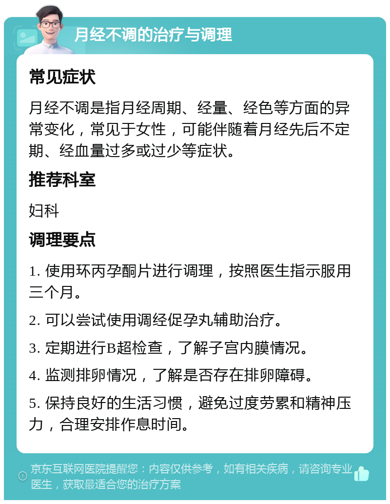 月经不调的治疗与调理 常见症状 月经不调是指月经周期、经量、经色等方面的异常变化，常见于女性，可能伴随着月经先后不定期、经血量过多或过少等症状。 推荐科室 妇科 调理要点 1. 使用环丙孕酮片进行调理，按照医生指示服用三个月。 2. 可以尝试使用调经促孕丸辅助治疗。 3. 定期进行B超检查，了解子宫内膜情况。 4. 监测排卵情况，了解是否存在排卵障碍。 5. 保持良好的生活习惯，避免过度劳累和精神压力，合理安排作息时间。