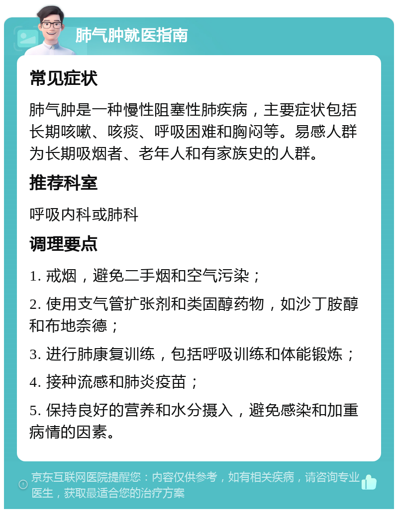 肺气肿就医指南 常见症状 肺气肿是一种慢性阻塞性肺疾病，主要症状包括长期咳嗽、咳痰、呼吸困难和胸闷等。易感人群为长期吸烟者、老年人和有家族史的人群。 推荐科室 呼吸内科或肺科 调理要点 1. 戒烟，避免二手烟和空气污染； 2. 使用支气管扩张剂和类固醇药物，如沙丁胺醇和布地奈德； 3. 进行肺康复训练，包括呼吸训练和体能锻炼； 4. 接种流感和肺炎疫苗； 5. 保持良好的营养和水分摄入，避免感染和加重病情的因素。