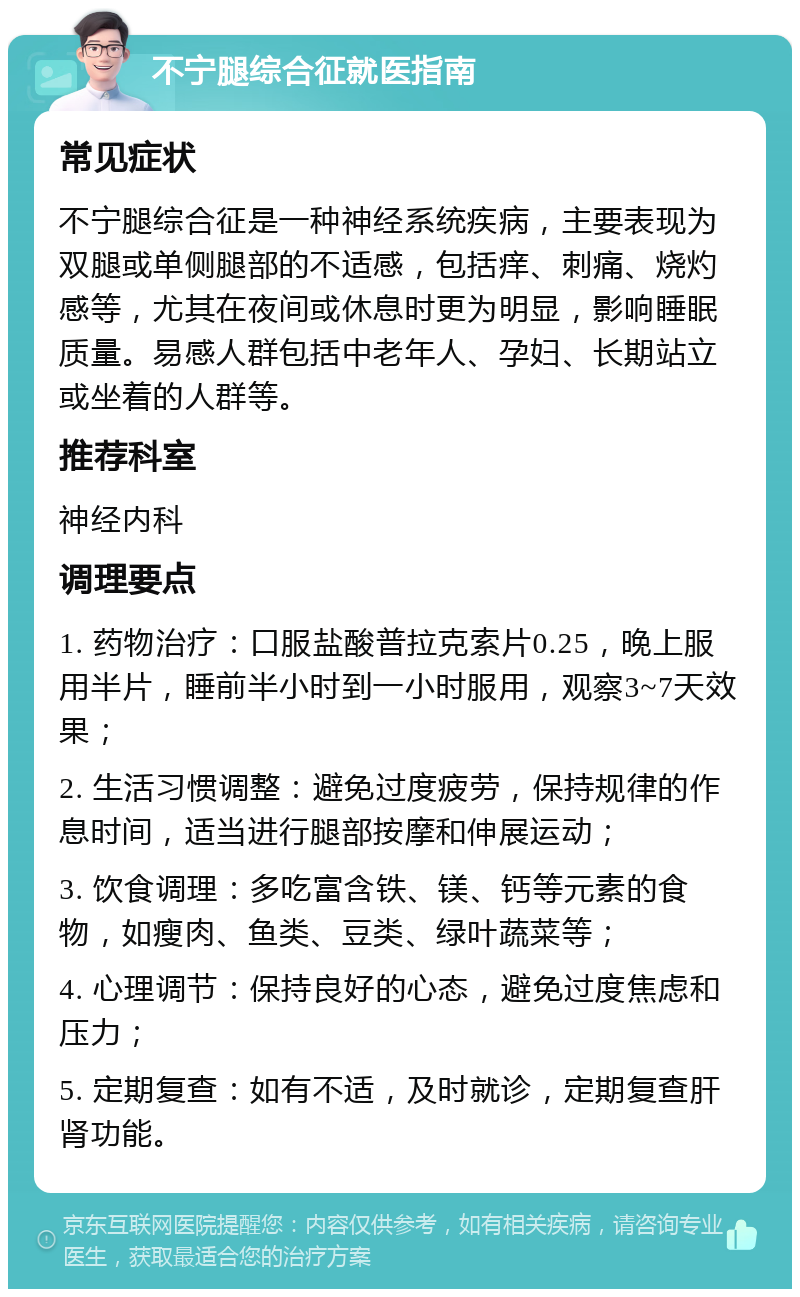 不宁腿综合征就医指南 常见症状 不宁腿综合征是一种神经系统疾病，主要表现为双腿或单侧腿部的不适感，包括痒、刺痛、烧灼感等，尤其在夜间或休息时更为明显，影响睡眠质量。易感人群包括中老年人、孕妇、长期站立或坐着的人群等。 推荐科室 神经内科 调理要点 1. 药物治疗：口服盐酸普拉克索片0.25，晚上服用半片，睡前半小时到一小时服用，观察3~7天效果； 2. 生活习惯调整：避免过度疲劳，保持规律的作息时间，适当进行腿部按摩和伸展运动； 3. 饮食调理：多吃富含铁、镁、钙等元素的食物，如瘦肉、鱼类、豆类、绿叶蔬菜等； 4. 心理调节：保持良好的心态，避免过度焦虑和压力； 5. 定期复查：如有不适，及时就诊，定期复查肝肾功能。