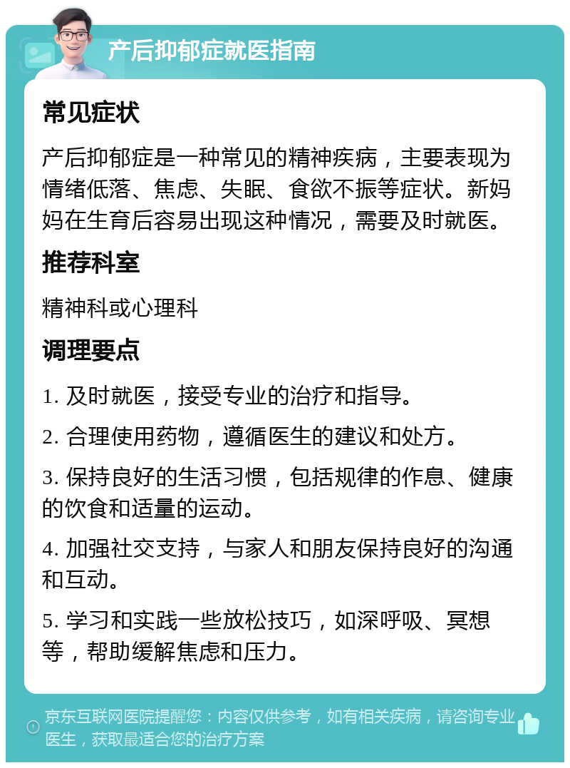 产后抑郁症就医指南 常见症状 产后抑郁症是一种常见的精神疾病，主要表现为情绪低落、焦虑、失眠、食欲不振等症状。新妈妈在生育后容易出现这种情况，需要及时就医。 推荐科室 精神科或心理科 调理要点 1. 及时就医，接受专业的治疗和指导。 2. 合理使用药物，遵循医生的建议和处方。 3. 保持良好的生活习惯，包括规律的作息、健康的饮食和适量的运动。 4. 加强社交支持，与家人和朋友保持良好的沟通和互动。 5. 学习和实践一些放松技巧，如深呼吸、冥想等，帮助缓解焦虑和压力。