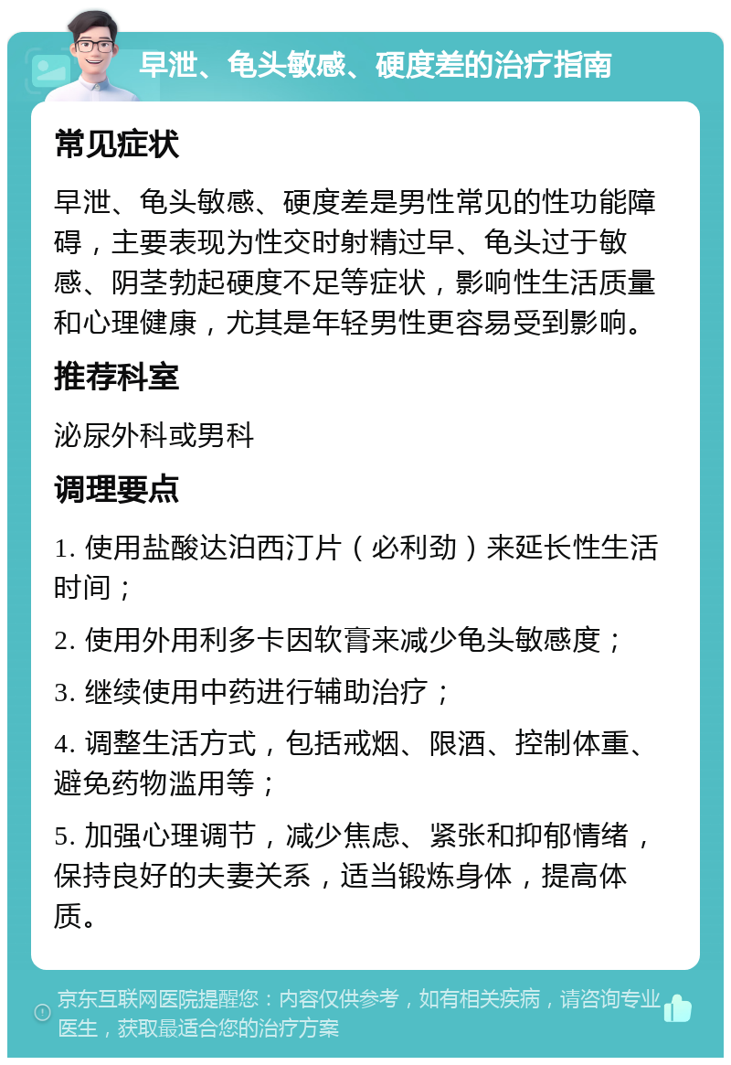 早泄、龟头敏感、硬度差的治疗指南 常见症状 早泄、龟头敏感、硬度差是男性常见的性功能障碍，主要表现为性交时射精过早、龟头过于敏感、阴茎勃起硬度不足等症状，影响性生活质量和心理健康，尤其是年轻男性更容易受到影响。 推荐科室 泌尿外科或男科 调理要点 1. 使用盐酸达泊西汀片（必利劲）来延长性生活时间； 2. 使用外用利多卡因软膏来减少龟头敏感度； 3. 继续使用中药进行辅助治疗； 4. 调整生活方式，包括戒烟、限酒、控制体重、避免药物滥用等； 5. 加强心理调节，减少焦虑、紧张和抑郁情绪，保持良好的夫妻关系，适当锻炼身体，提高体质。