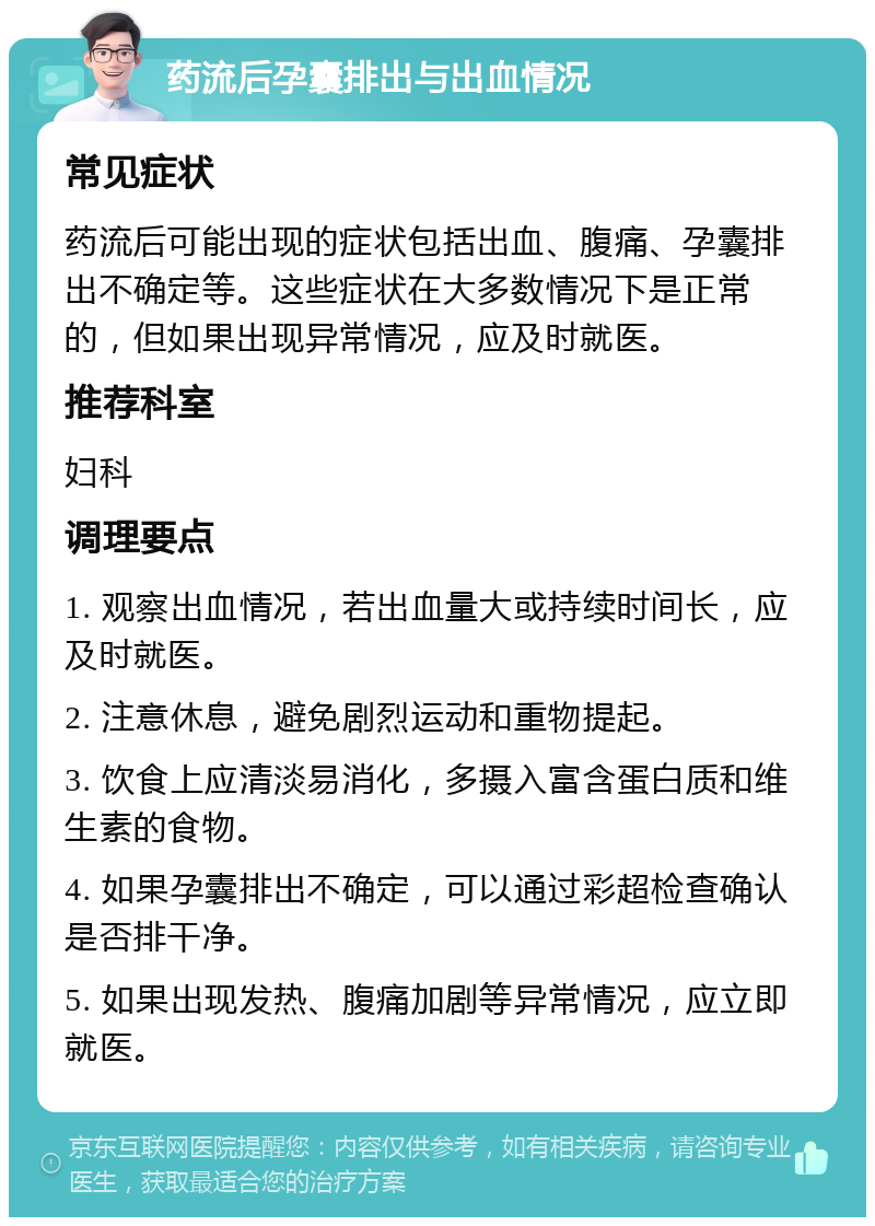 药流后孕囊排出与出血情况 常见症状 药流后可能出现的症状包括出血、腹痛、孕囊排出不确定等。这些症状在大多数情况下是正常的，但如果出现异常情况，应及时就医。 推荐科室 妇科 调理要点 1. 观察出血情况，若出血量大或持续时间长，应及时就医。 2. 注意休息，避免剧烈运动和重物提起。 3. 饮食上应清淡易消化，多摄入富含蛋白质和维生素的食物。 4. 如果孕囊排出不确定，可以通过彩超检查确认是否排干净。 5. 如果出现发热、腹痛加剧等异常情况，应立即就医。