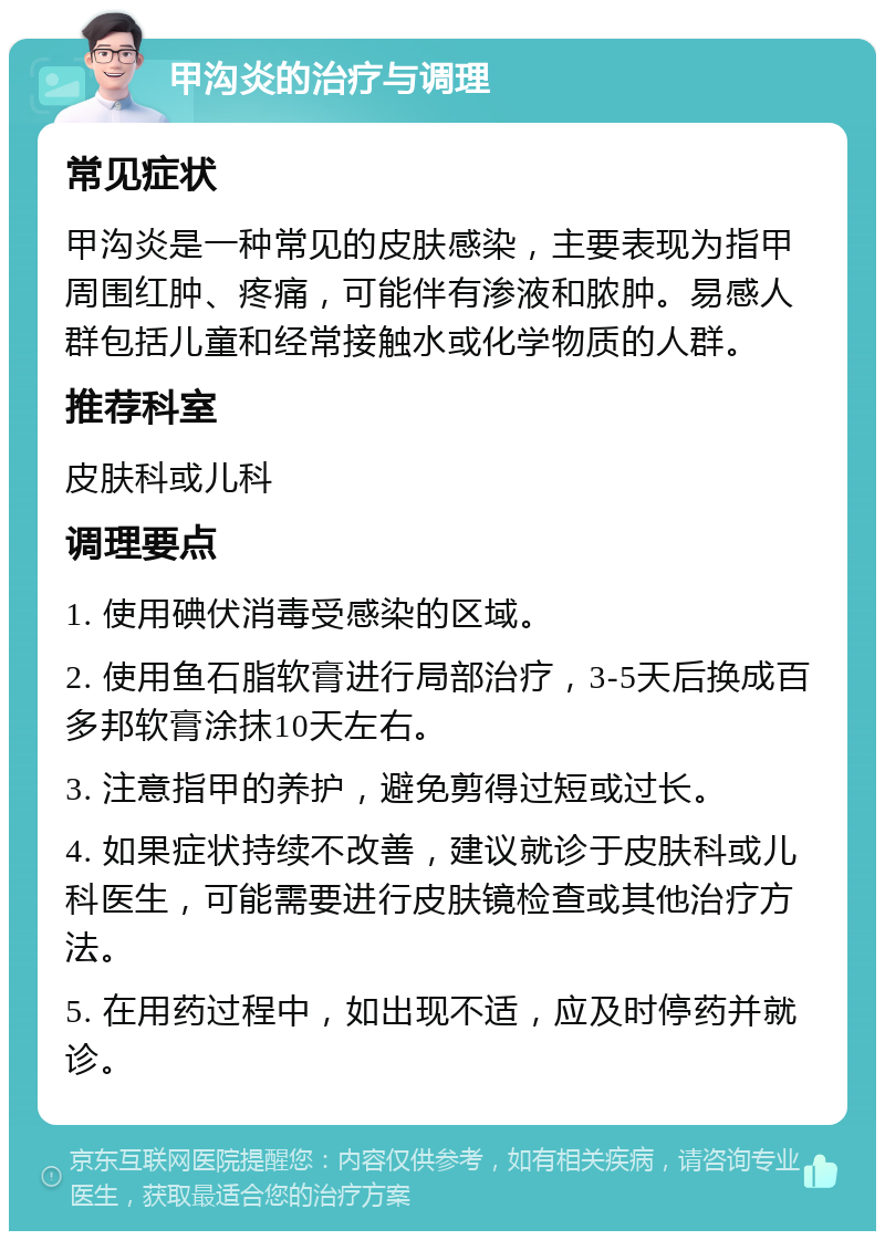 甲沟炎的治疗与调理 常见症状 甲沟炎是一种常见的皮肤感染，主要表现为指甲周围红肿、疼痛，可能伴有渗液和脓肿。易感人群包括儿童和经常接触水或化学物质的人群。 推荐科室 皮肤科或儿科 调理要点 1. 使用碘伏消毒受感染的区域。 2. 使用鱼石脂软膏进行局部治疗，3-5天后换成百多邦软膏涂抹10天左右。 3. 注意指甲的养护，避免剪得过短或过长。 4. 如果症状持续不改善，建议就诊于皮肤科或儿科医生，可能需要进行皮肤镜检查或其他治疗方法。 5. 在用药过程中，如出现不适，应及时停药并就诊。