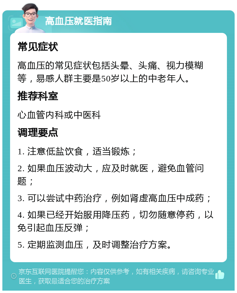 高血压就医指南 常见症状 高血压的常见症状包括头晕、头痛、视力模糊等，易感人群主要是50岁以上的中老年人。 推荐科室 心血管内科或中医科 调理要点 1. 注意低盐饮食，适当锻炼； 2. 如果血压波动大，应及时就医，避免血管问题； 3. 可以尝试中药治疗，例如肾虚高血压中成药； 4. 如果已经开始服用降压药，切勿随意停药，以免引起血压反弹； 5. 定期监测血压，及时调整治疗方案。