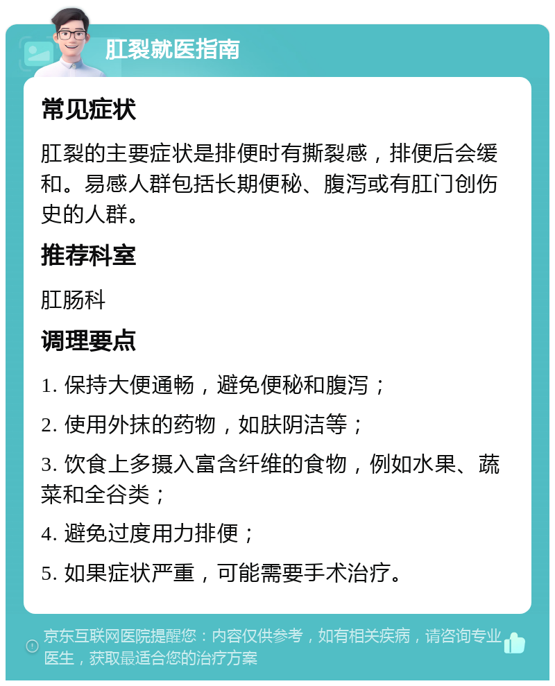 肛裂就医指南 常见症状 肛裂的主要症状是排便时有撕裂感，排便后会缓和。易感人群包括长期便秘、腹泻或有肛门创伤史的人群。 推荐科室 肛肠科 调理要点 1. 保持大便通畅，避免便秘和腹泻； 2. 使用外抹的药物，如肤阴洁等； 3. 饮食上多摄入富含纤维的食物，例如水果、蔬菜和全谷类； 4. 避免过度用力排便； 5. 如果症状严重，可能需要手术治疗。