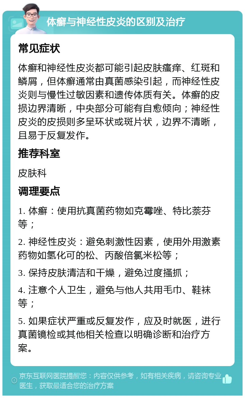 体癣与神经性皮炎的区别及治疗 常见症状 体癣和神经性皮炎都可能引起皮肤瘙痒、红斑和鳞屑，但体癣通常由真菌感染引起，而神经性皮炎则与慢性过敏因素和遗传体质有关。体癣的皮损边界清晰，中央部分可能有自愈倾向；神经性皮炎的皮损则多呈环状或斑片状，边界不清晰，且易于反复发作。 推荐科室 皮肤科 调理要点 1. 体癣：使用抗真菌药物如克霉唑、特比萘芬等； 2. 神经性皮炎：避免刺激性因素，使用外用激素药物如氢化可的松、丙酸倍氯米松等； 3. 保持皮肤清洁和干燥，避免过度搔抓； 4. 注意个人卫生，避免与他人共用毛巾、鞋袜等； 5. 如果症状严重或反复发作，应及时就医，进行真菌镜检或其他相关检查以明确诊断和治疗方案。